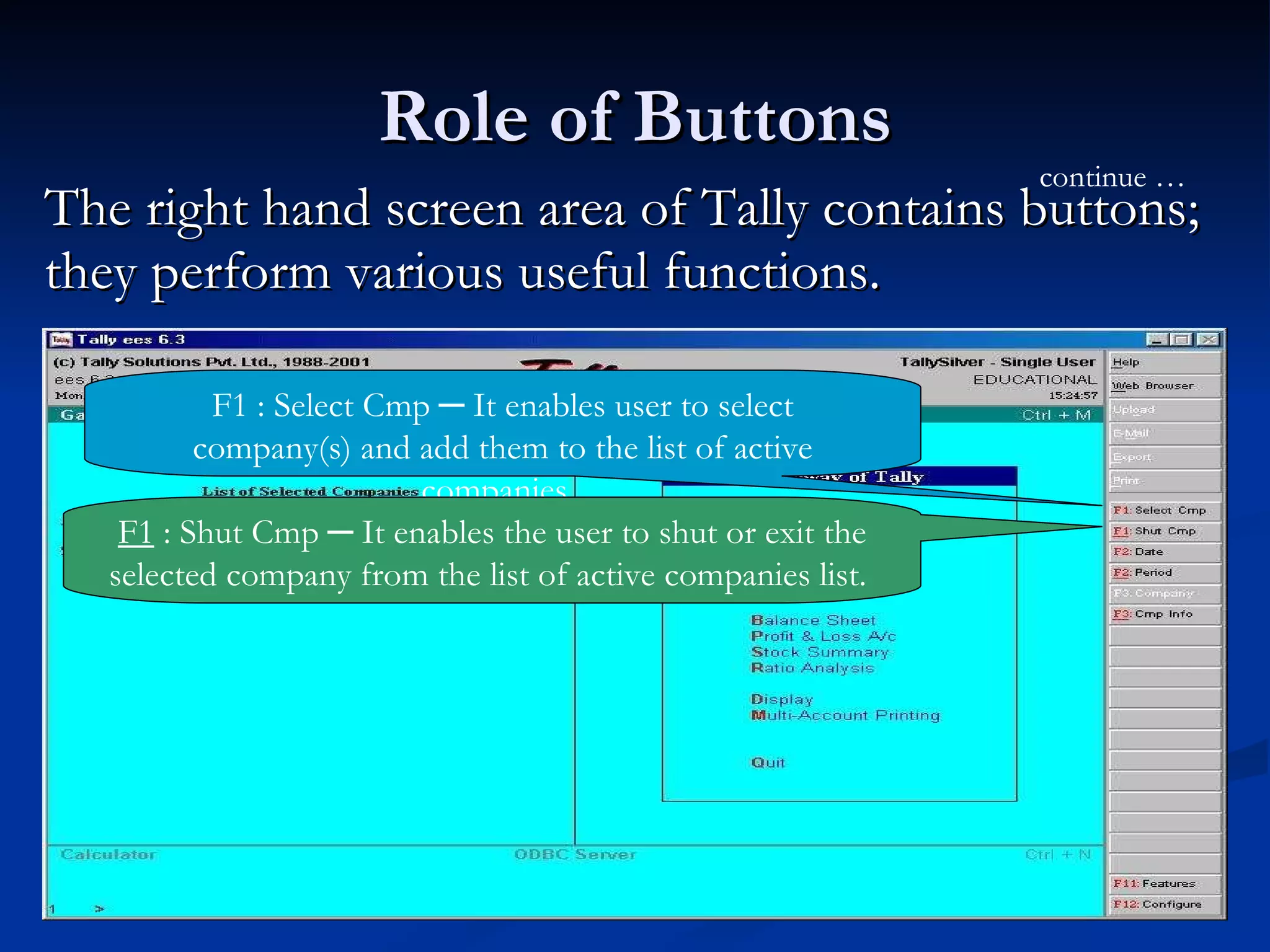 Role of Buttons The right hand screen area of Tally contains buttons; they perform various useful functions. F1 : Select Cmp ─ It enables user to select company(s) and add them to the list of active companies.  continue … F1  : Shut Cmp ─ It enables the user to shut or exit the selected company from the list of active companies list.  
