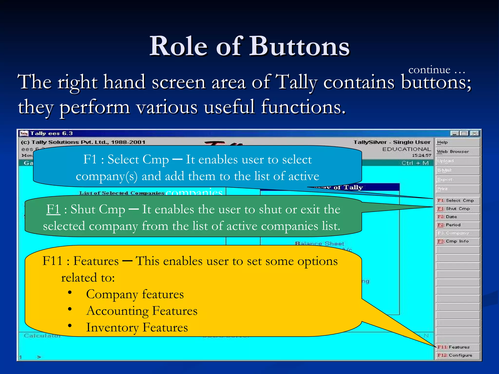 Role of Buttons The right hand screen area of Tally contains buttons; they perform various useful functions. F1 : Select Cmp ─ It enables user to select company(s) and add them to the list of active companies.  continue … F1  : Shut Cmp ─ It enables the user to shut or exit the selected company from the list of active companies list.  F11 : Features ─ This enables user to set some options related to: Company features Accounting Features Inventory Features 