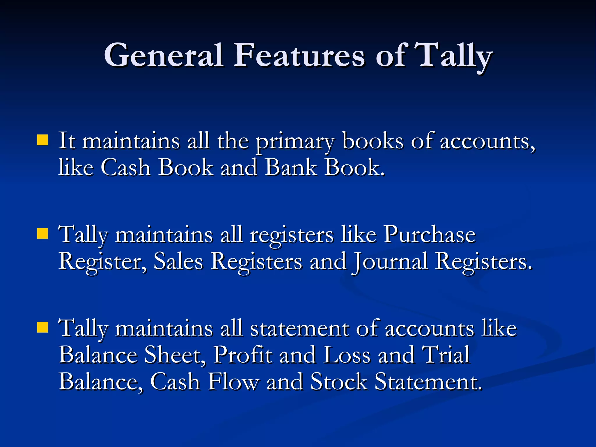 General Features of Tally It maintains all the primary books of accounts, like Cash Book and Bank Book. Tally maintains all registers like Purchase Register, Sales Registers and Journal Registers. Tally maintains all statement of accounts like Balance Sheet, Profit and Loss and Trial Balance, Cash Flow and Stock Statement. 