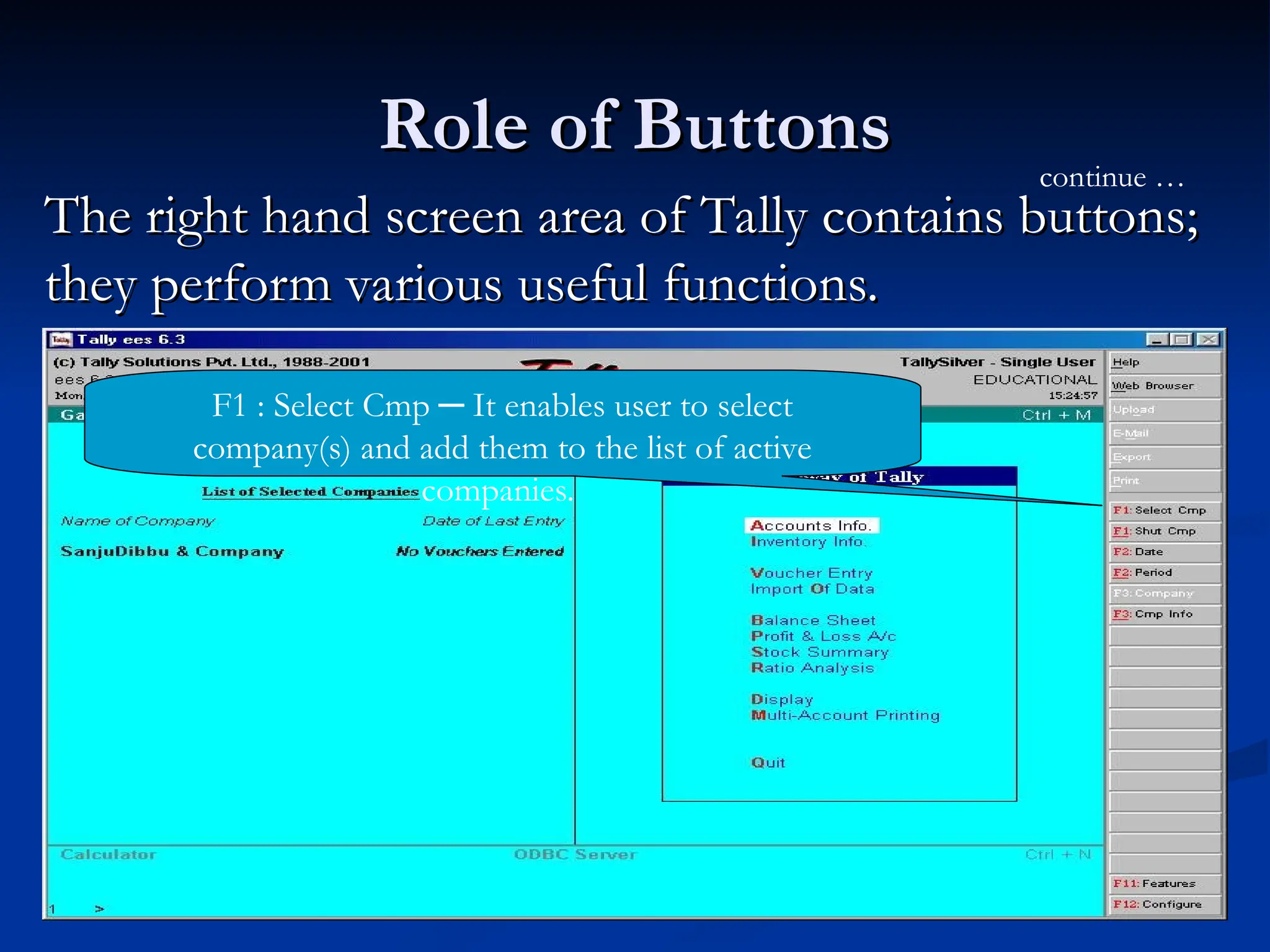 Role of Buttons
Role of Buttons
The right hand screen area of Tally contains buttons;
The right hand screen area of Tally contains buttons;
they perform various useful functions.
they perform various useful functions.
F1 : Select Cmp ─ It enables user to select
company(s) and add them to the list of active
companies.
continue …
 