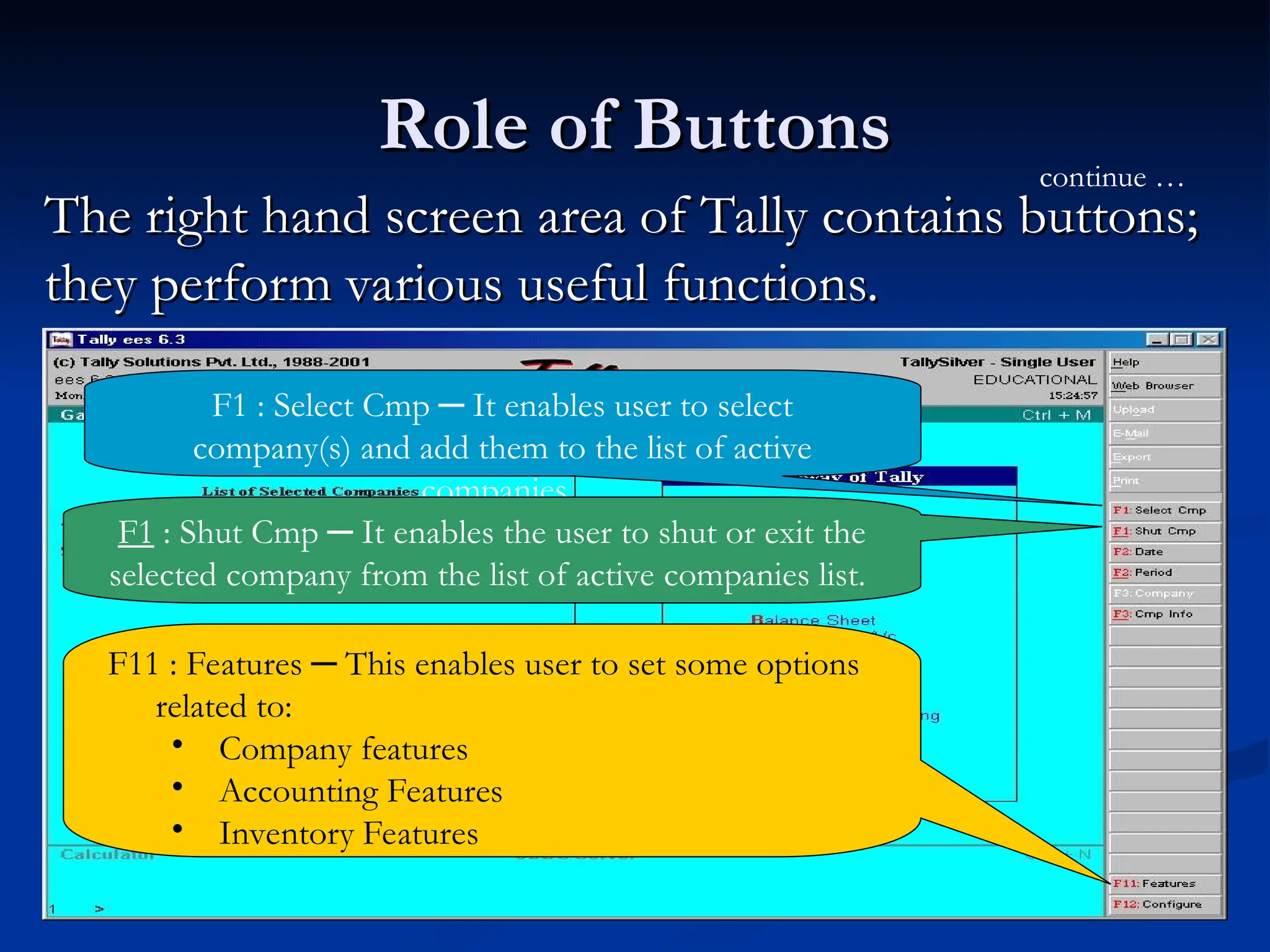 Role of Buttons
Role of Buttons
The right hand screen area of Tally contains buttons;
The right hand screen area of Tally contains buttons;
they perform various useful functions.
they perform various useful functions.
F1 : Select Cmp ─ It enables user to select
company(s) and add them to the list of active
companies.
continue …
F1 : Shut Cmp ─ It enables the user to shut or exit the
selected company from the list of active companies list.
F11 : Features ─ This enables user to set some options
related to:
• Company features
• Accounting Features
• Inventory Features
 