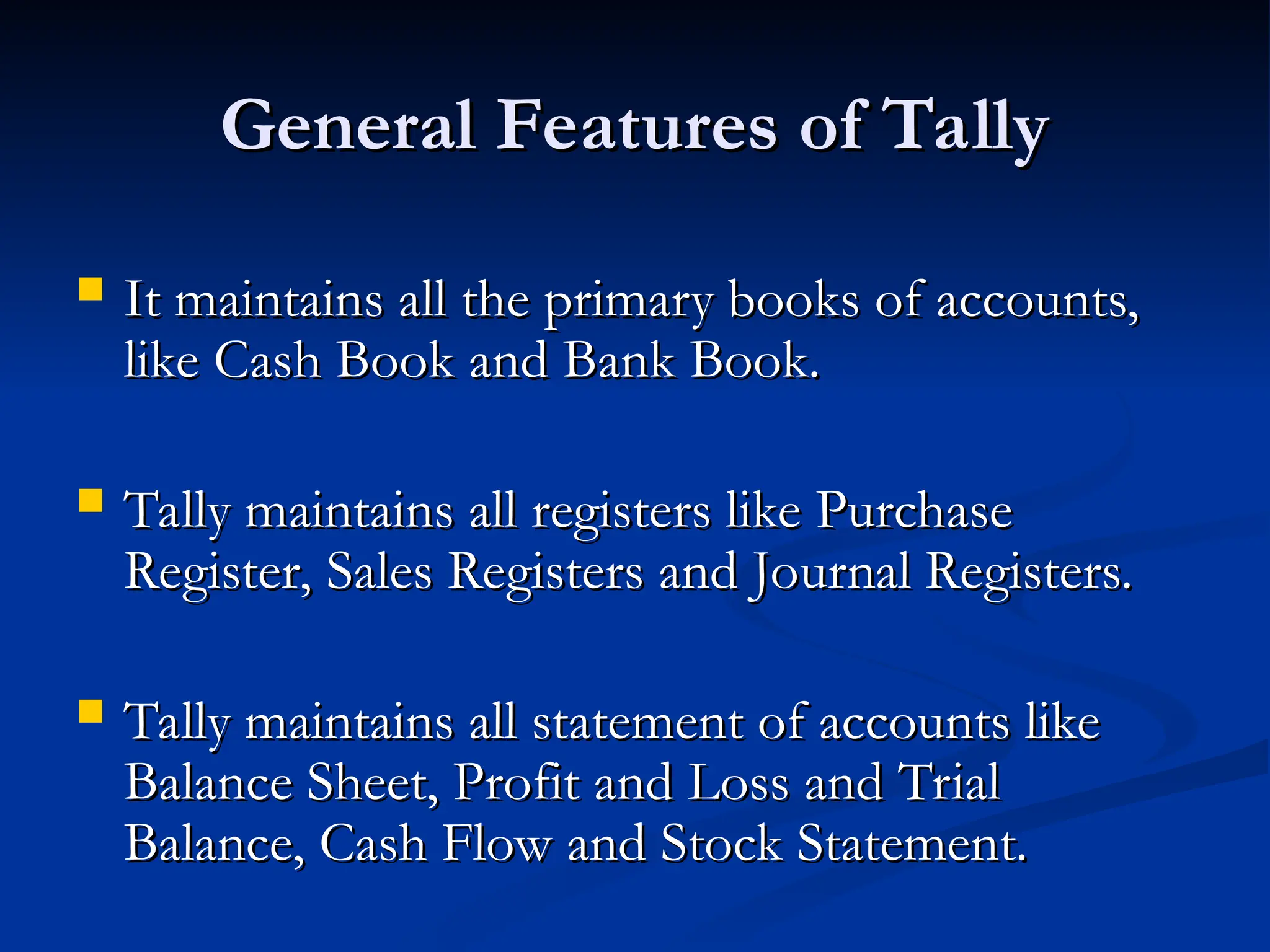 General Features of Tally
General Features of Tally
 It maintains all the primary books of accounts,
It maintains all the primary books of accounts,
like Cash Book and Bank Book.
like Cash Book and Bank Book.
 Tally maintains all registers like Purchase
Tally maintains all registers like Purchase
Register, Sales Registers and Journal Registers.
Register, Sales Registers and Journal Registers.
 Tally maintains all statement of accounts like
Tally maintains all statement of accounts like
Balance Sheet, Profit and Loss and Trial
Balance Sheet, Profit and Loss and Trial
Balance, Cash Flow and Stock Statement.
Balance, Cash Flow and Stock Statement.
 