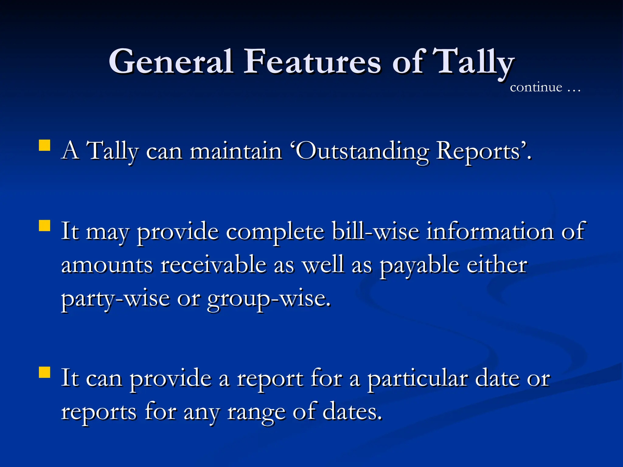 General Features of Tally
General Features of Tally
 A Tally can maintain ‘Outstanding Reports’.
A Tally can maintain ‘Outstanding Reports’.
 It may provide complete bill-wise information of
It may provide complete bill-wise information of
amounts receivable as well as payable either
amounts receivable as well as payable either
party-wise or group-wise.
party-wise or group-wise.
 It can provide a report for a particular date or
It can provide a report for a particular date or
reports for any range of dates.
reports for any range of dates.
continue …
 