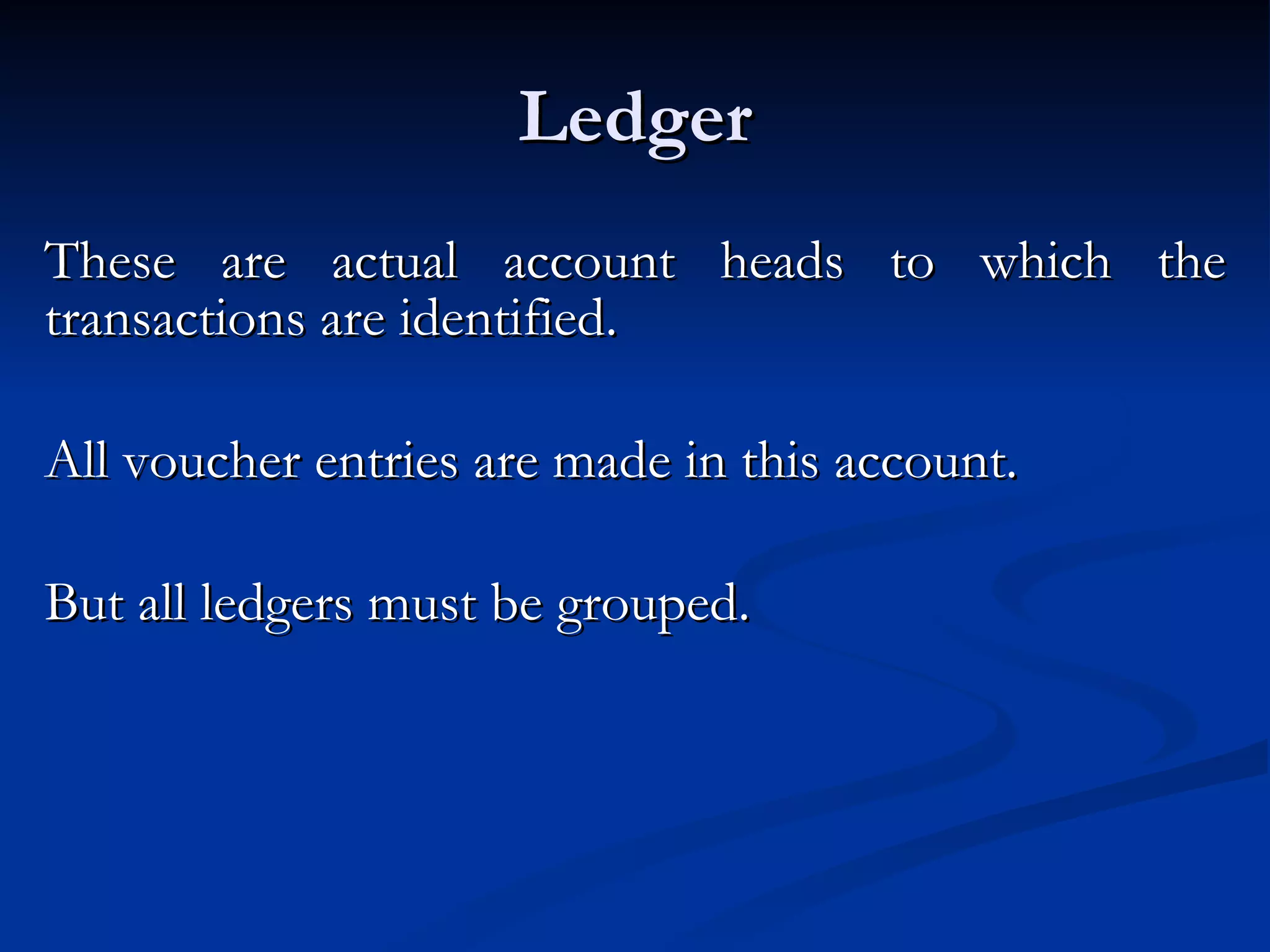 Ledger These are actual account heads to which the transactions are identified.  All voucher entries are made in this account.  But all ledgers must be grouped. 