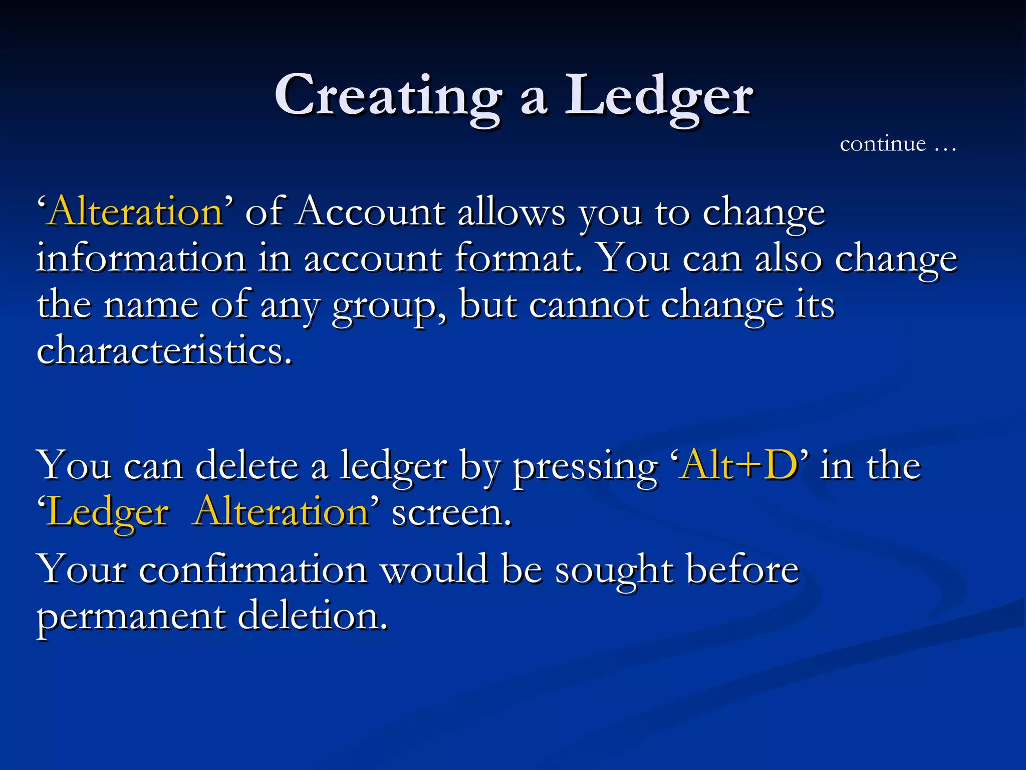 Creating a Ledger ‘ Alteration ’ of Account allows you to change information in account format. You can also change the name of any group, but cannot change its characteristics. You can delete a ledger by pressing ‘ Alt+D ’ in the ‘ Ledger  Alteration ’ screen.  Your confirmation would be sought before permanent deletion. continue … 
