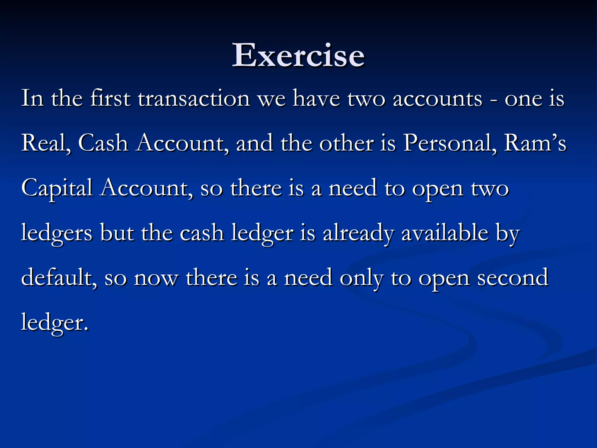 Exercise In the first transaction we have two accounts - one is Real, Cash Account, and the other is Personal, Ram’s Capital Account, so there is a need to open two ledgers but the cash ledger is already available by default, so now there is a need only to open second ledger. 
