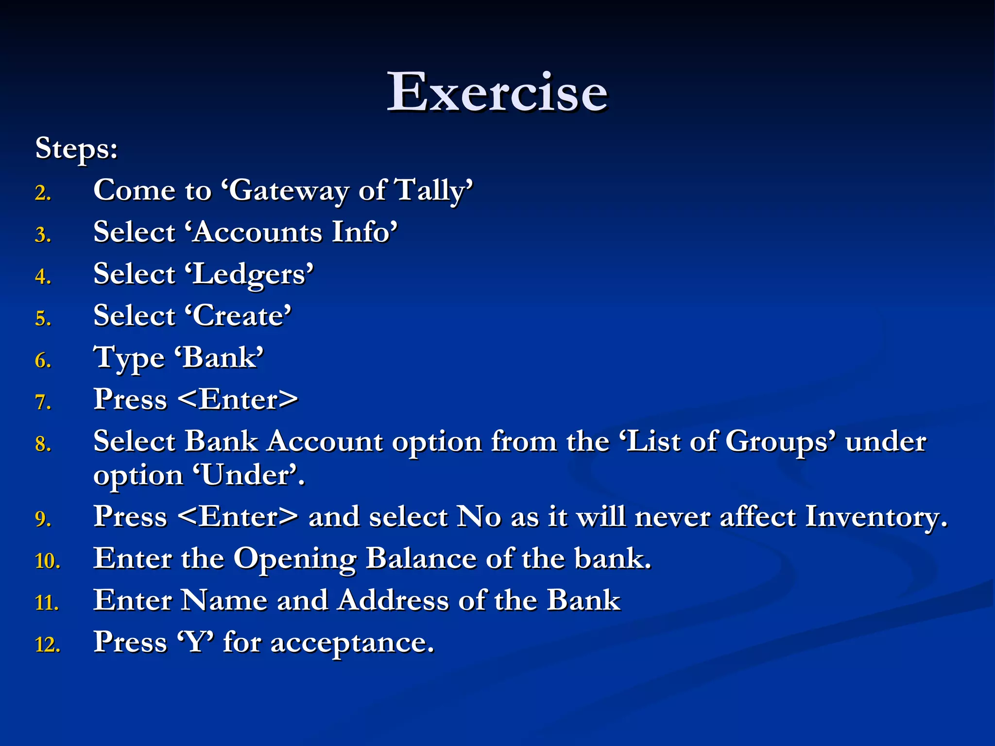 Exercise Steps: Come to ‘Gateway of Tally’ Select ‘Accounts Info’ Select ‘Ledgers’ Select ‘Create’ Type ‘Bank’ Press <Enter> Select Bank Account option from the ‘List of Groups’ under option ‘Under’. Press <Enter> and select No as it will never affect Inventory. Enter the Opening Balance of the bank. Enter Name and Address of the Bank Press ‘Y’ for acceptance. 