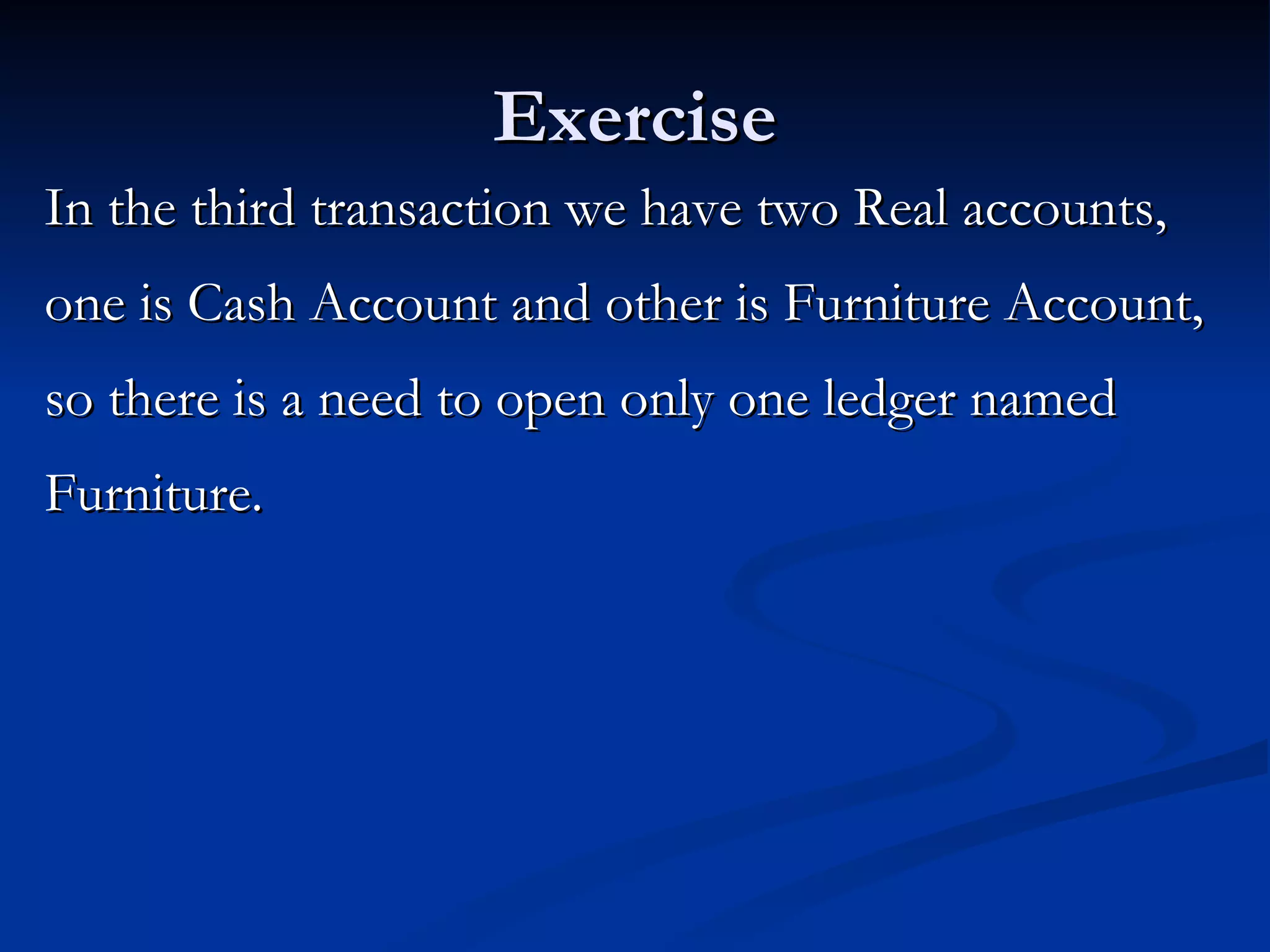 Exercise In the third transaction we have two Real accounts, one is Cash Account and other is Furniture Account, so there is a need to open only one ledger named Furniture.  
