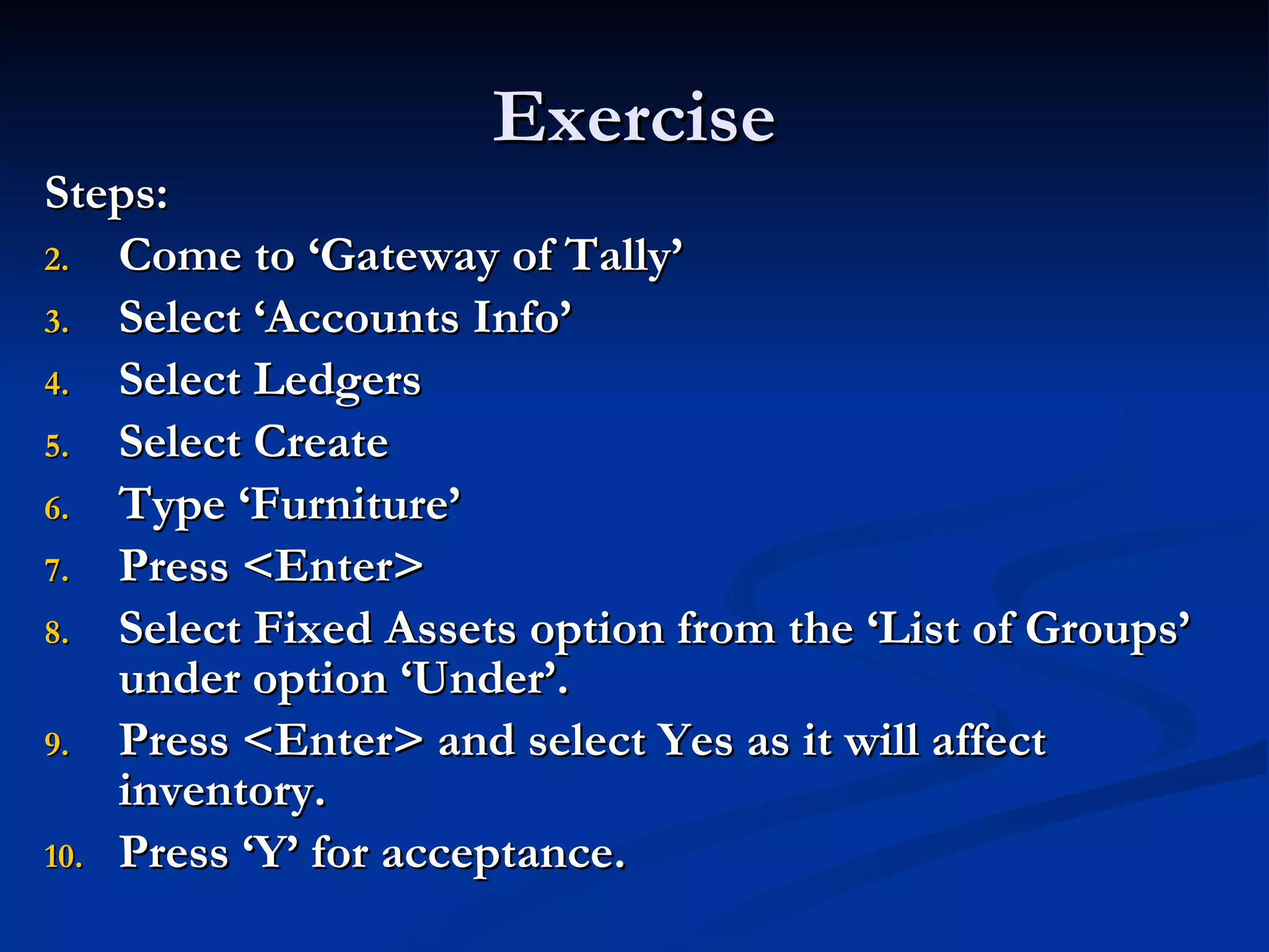 Exercise Steps: Come to ‘Gateway of Tally’ Select ‘Accounts Info’ Select Ledgers Select Create Type ‘Furniture’ Press <Enter> Select Fixed Assets option from the ‘List of Groups’ under option ‘Under’. Press <Enter> and select Yes as it will affect inventory. Press ‘Y’ for acceptance. 