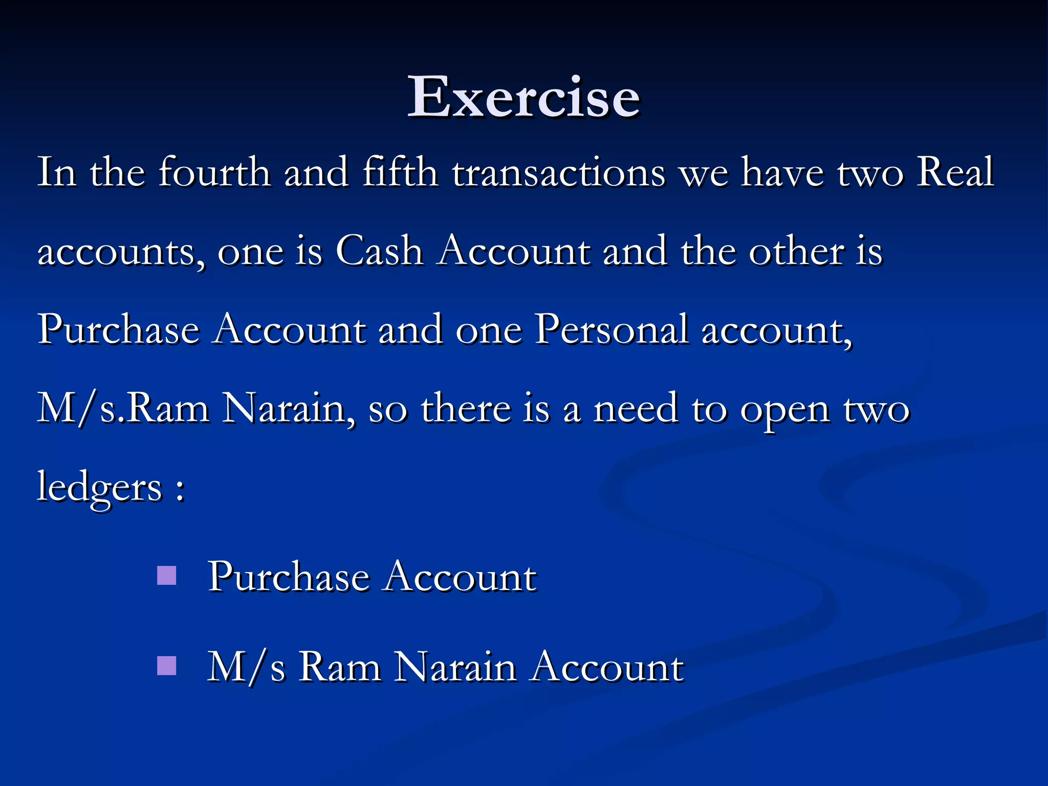 Exercise In the fourth and fifth transactions we have two Real accounts, one is Cash Account and the other is Purchase Account and one Personal account, M/s.Ram Narain, so there is a need to open two ledgers : Purchase Account M/s Ram Narain Account 