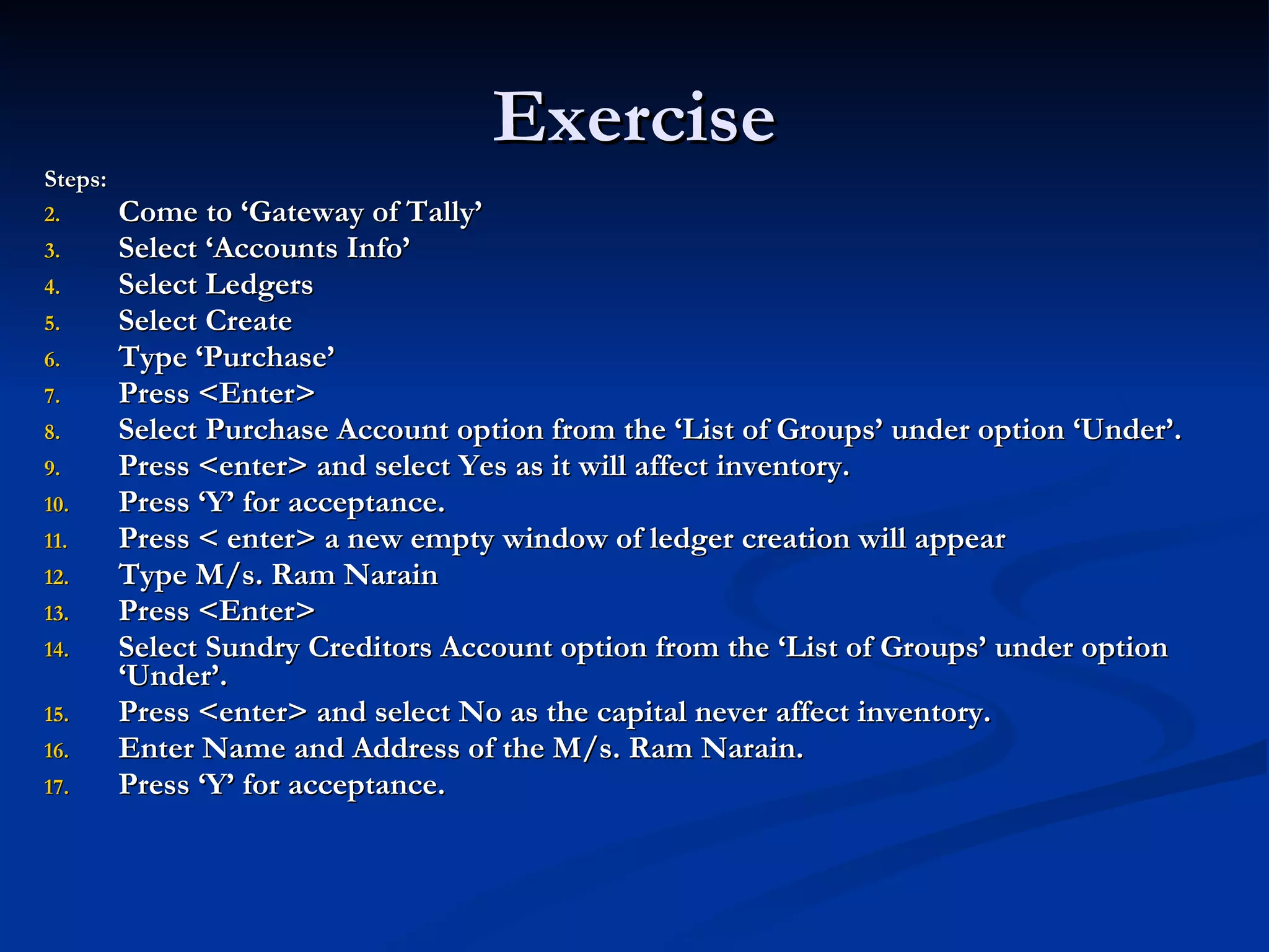 Exercise Steps: Come to ‘Gateway of Tally’ Select ‘Accounts Info’ Select Ledgers Select Create Type ‘Purchase’ Press <Enter> Select Purchase Account option from the ‘List of Groups’ under option ‘Under’. Press <enter> and select Yes as it will affect inventory. Press ‘Y’ for acceptance. Press < enter> a new empty window of ledger creation will appear Type M/s. Ram Narain Press <Enter> Select Sundry Creditors Account option from the ‘List of Groups’ under option ‘Under’. Press <enter> and select No as the capital never affect inventory. Enter Name and Address of the M/s. Ram Narain. Press ‘Y’ for acceptance. 