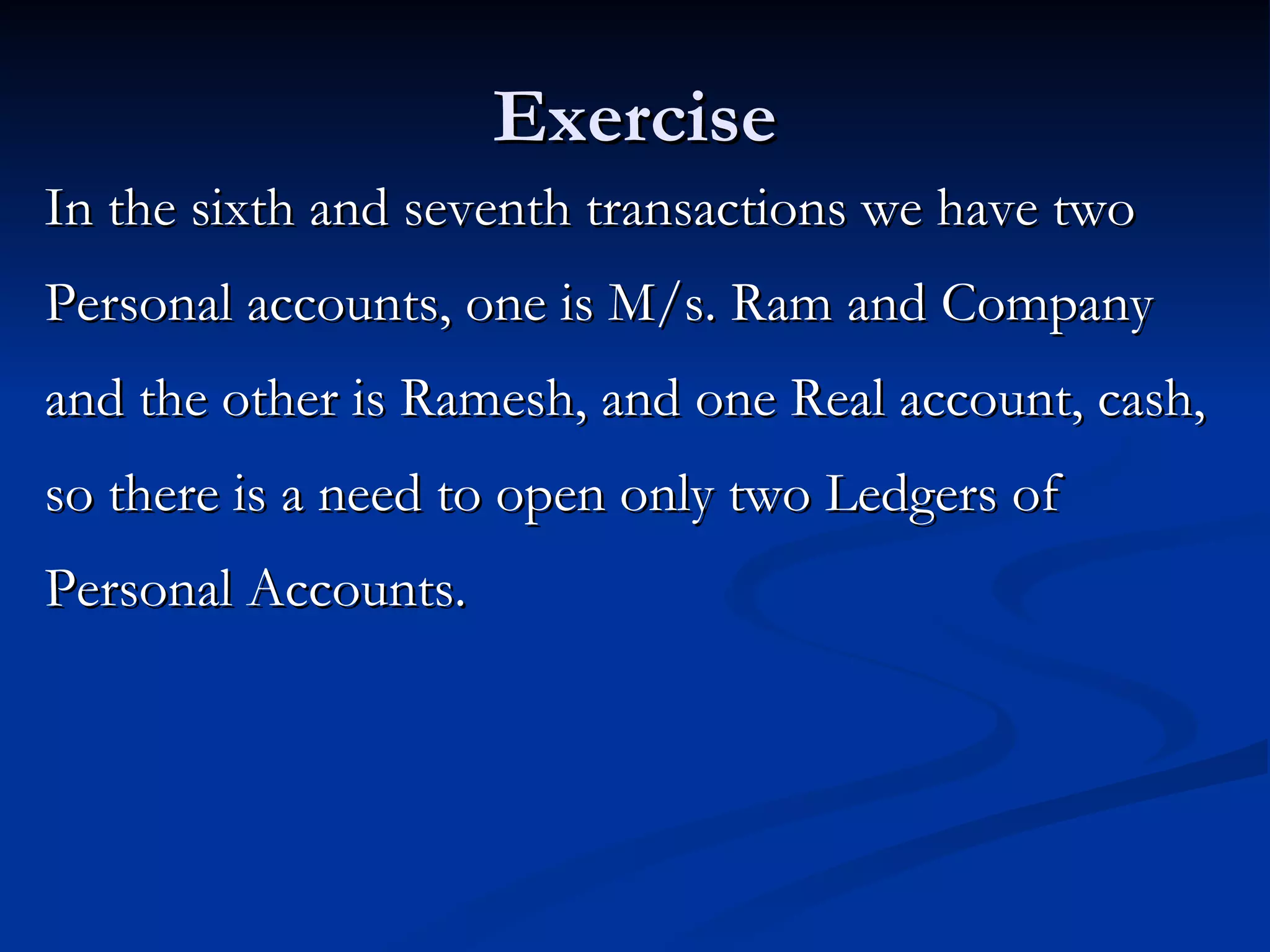 Exercise In the sixth and seventh transactions we have two Personal accounts, one is M/s. Ram and Company and the other is Ramesh, and one Real account, cash, so there is a need to open only two Ledgers of Personal Accounts.  