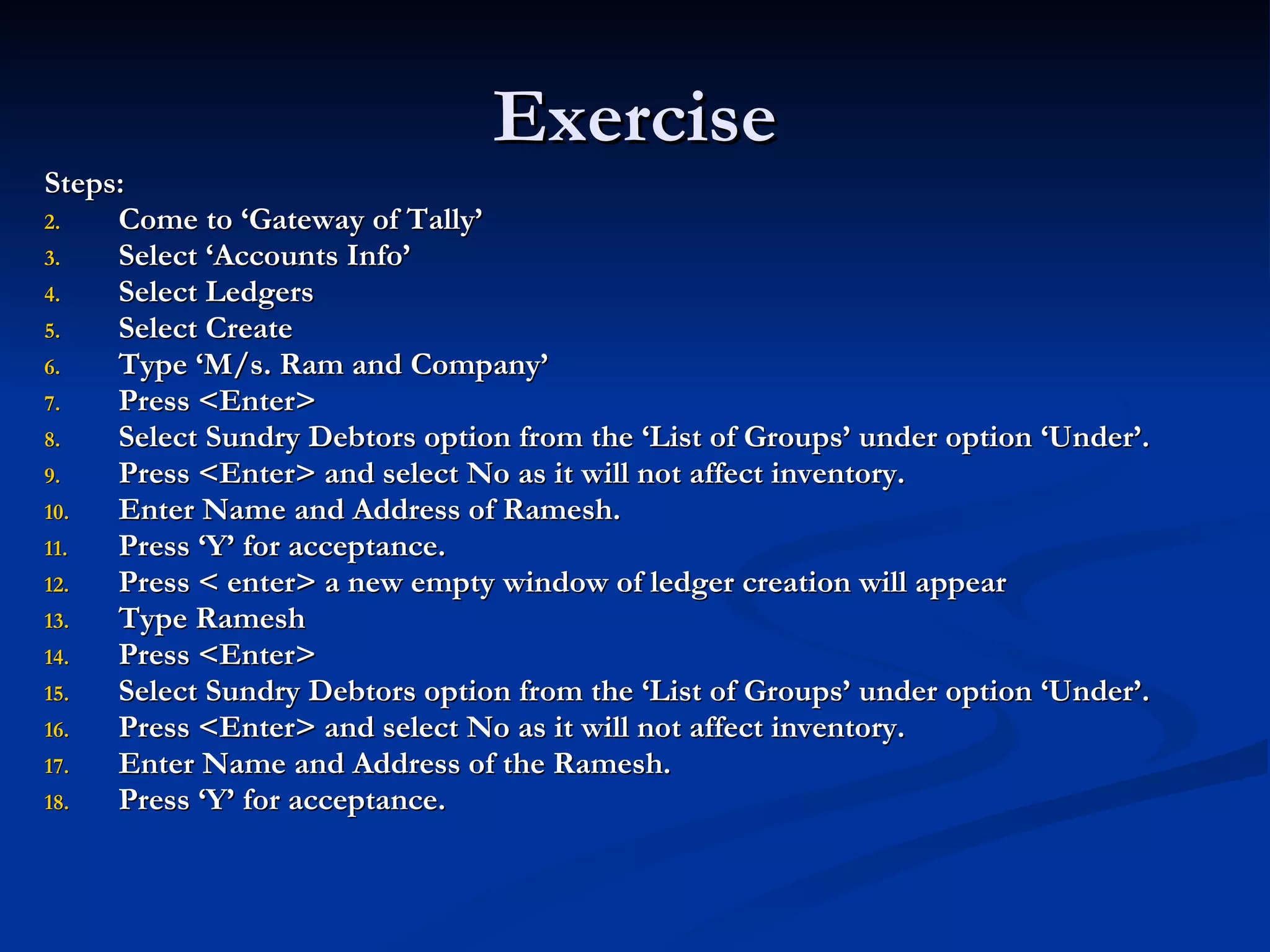 Exercise Steps: Come to ‘Gateway of Tally’ Select ‘Accounts Info’ Select Ledgers Select Create Type ‘M/s. Ram and Company’ Press <Enter> Select Sundry Debtors option from the ‘List of Groups’ under option ‘Under’. Press <Enter> and select No as it will not affect inventory. Enter Name and Address of Ramesh. Press ‘Y’ for acceptance. Press < enter> a new empty window of ledger creation will appear Type Ramesh Press <Enter> Select Sundry Debtors option from the ‘List of Groups’ under option ‘Under’. Press <Enter> and select No as it will not affect inventory. Enter Name and Address of the Ramesh. Press ‘Y’ for acceptance. 