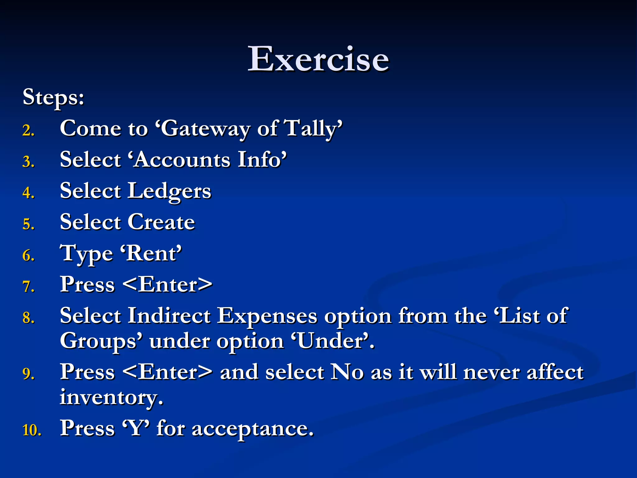 Exercise Steps: Come to ‘Gateway of Tally’ Select ‘Accounts Info’ Select Ledgers Select Create Type ‘Rent’ Press <Enter> Select Indirect Expenses option from the ‘List of Groups’ under option ‘Under’. Press <Enter> and select No as it will never affect inventory. Press ‘Y’ for acceptance. 