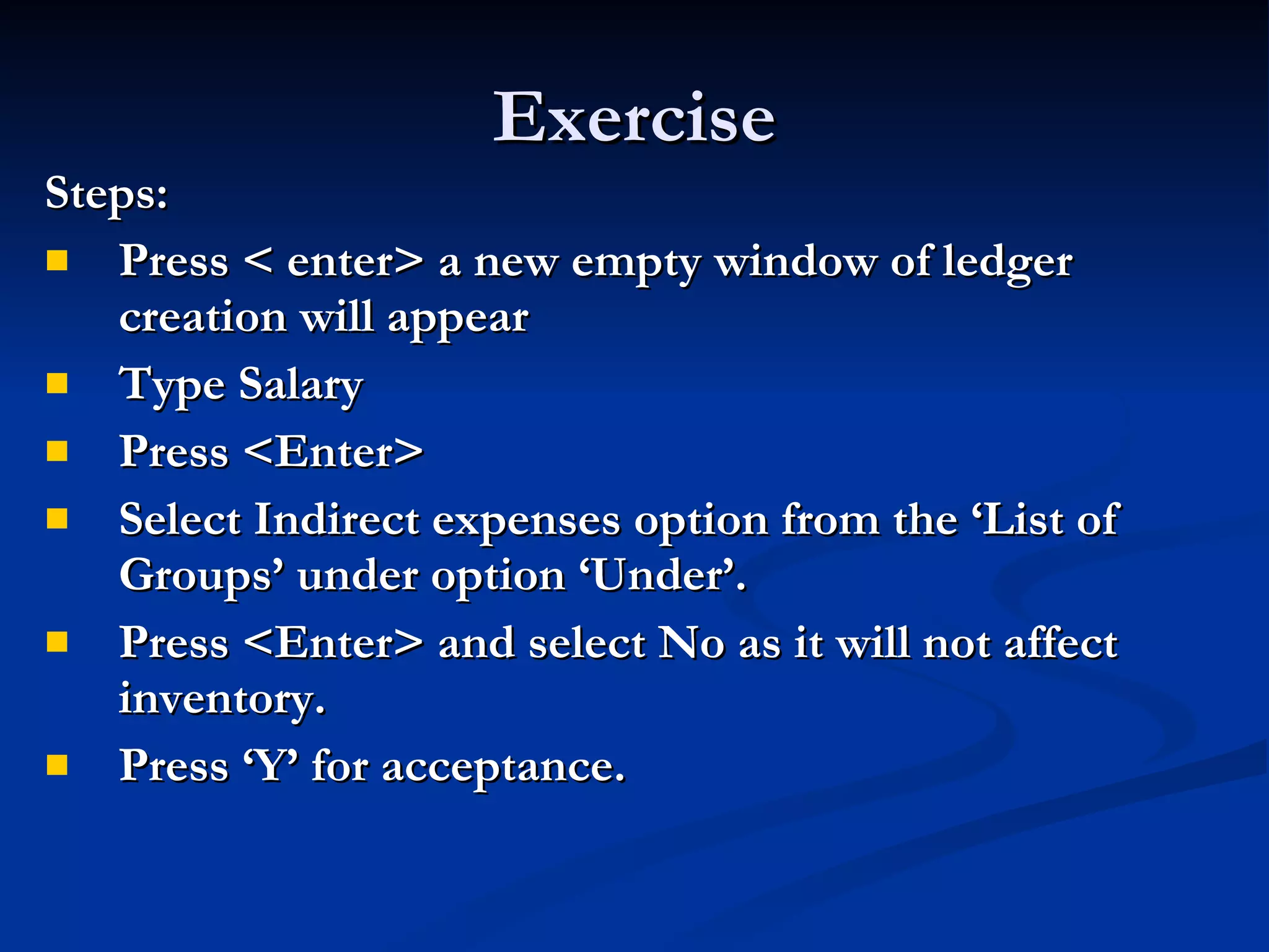 Exercise Steps: Press < enter> a new empty window of ledger creation will appear Type Salary Press <Enter> Select Indirect expenses option from the ‘List of Groups’ under option ‘Under’. Press <Enter> and select No as it will not affect inventory.   Press ‘Y’ for acceptance. 