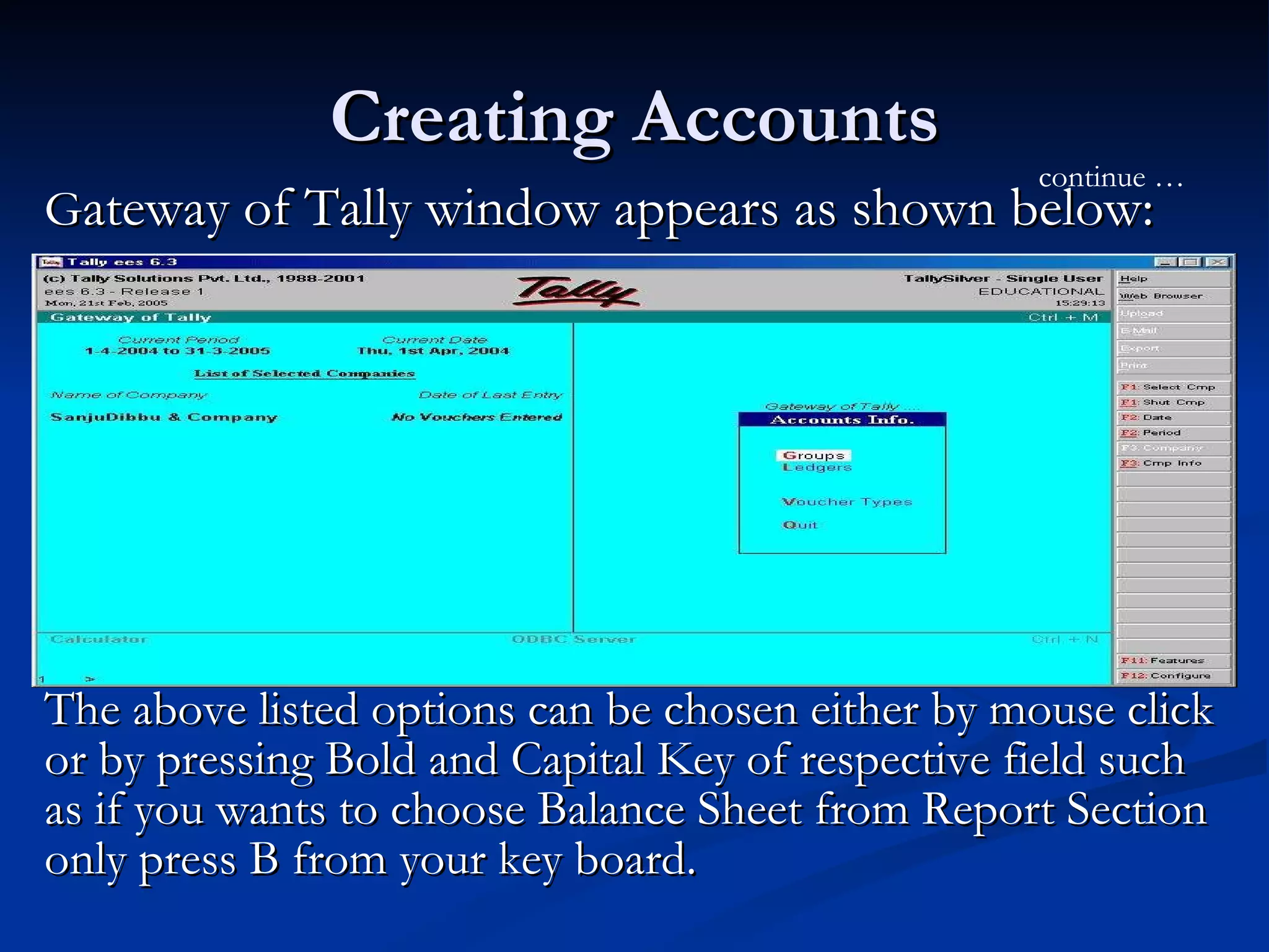 Creating Accounts G ateway of Tally window appears as shown below: The above listed options can be chosen either by mouse click or by pressing Bold and Capital Key of respective field such as if you wants to choose Balance Sheet from Report Section only press B from your key board.  continue … 