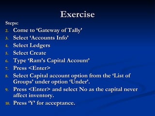 Exercise Steps: Come to ‘Gateway of Tally’ Select ‘Accounts Info’ Select Ledgers Select Create Type ‘Ram’s Capital Account’ Press <Enter> Select Capital account option from the ‘List of Groups’ under option ‘Under’. Press <Enter> and select No as the capital never affect inventory. Press ‘Y’ for acceptance. 
