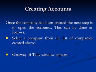 Creating Accounts Once the company has been created the next step is to open the accounts. This can be done as follows: Select a company from the list of companies created above. Gateway of Tally window appears  