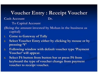Voucher Entry : Receipt Voucher
Cash Account                 Dr.
     To Capital Account
(Being the amount invested by Mohan in the business as
   capital)
1. Come to Gateway of Tally
2. Select Voucher Entry either by clicking by mouse or by
   pressing ‘V’
3. Following window with default voucher type ‘Payment
   Voucher’ will appear.
4. Select F6 button from button bar or press F6 from
   keyboard the type of voucher change from payment
   voucher to receipt voucher.
 