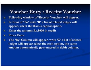 Voucher Entry : Receipt Voucher
5.   Following window of ‘Receipt Voucher’ will appear.
6.   In front of ‘To’ write ‘R’ a list of related ledger will
     appear, select the Ram’s capital option.
7.   Enter the amount Rs.5000 in credit
8.   Press Enter
9.   The ‘By’ Column will appear, write ‘C’ a list of related
     ledger will appear select the cash option, the same
     amount automatically gets entered in debit column.
 