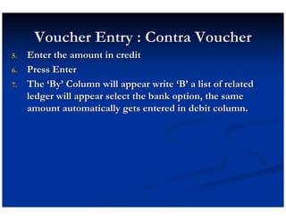 Voucher Entry : Contra Voucher
5.   Enter the amount in credit
6.   Press Enter
7.   The ‘By’ Column will appear write ‘B’ a list of related
     ledger will appear select the bank option, the same
     amount automatically gets entered in debit column.
 
