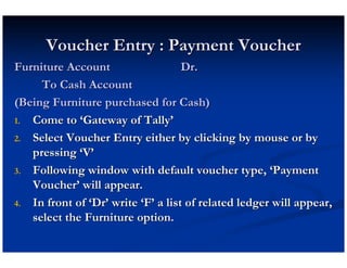 Voucher Entry : Payment Voucher
Furniture Account                   Dr.
     To Cash Account
(Being Furniture purchased for Cash)
1. Come to ‘Gateway of Tally’

2. Select Voucher Entry either by clicking by mouse or by
   pressing ‘V’
3. Following window with default voucher type, ‘Payment
   Voucher’ will appear.
4. In front of ‘Dr’ write ‘F’ a list of related ledger will appear,
   select the Furniture option.
 