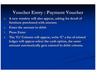 Voucher Entry : Payment Voucher
5.   A new window will also appear, asking for detail of
     furniture purchased with amount.
6.   Enter the amount in debit
7.   Press Enter
8.   The ‘Cr’ Column will appear, write ‘C’ a list of related
     ledger will appear select the cash option, the same
     amount automatically gets entered in debit column.
 