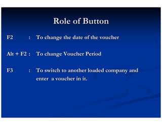 Role of Button
F2      : To change the date of the voucher

Alt + F2 : To change Voucher Period

F3      : To switch to another loaded company and
          enter a voucher in it.
 