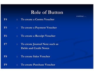 Role of Button
                                          continue …
F4   :   To create a Contra Voucher

F5   :   To create a Payment Voucher

F6   :   To create a Receipt Voucher

F7   :   To create Journal Note such as
         Debit and Credit Notes

F8   :   To create Sales Voucher

F9   :   To create Purchase Voucher
 