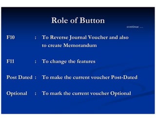 Role of Button
                                               continue …


F10        : To Reverse Journal Voucher and also
             to create Memorandum

F11        : To change the features

Post Dated : To make the current voucher Post-Dated

Optional   : To mark the current voucher Optional
 