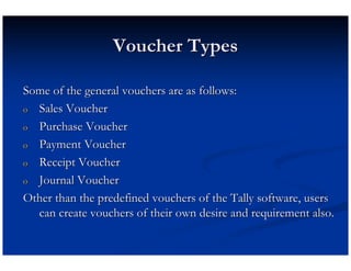 Voucher Types

Some of the general vouchers are as follows:
o Sales Voucher

o Purchase Voucher

o Payment Voucher

o Receipt Voucher

o Journal Voucher

Other than the predefined vouchers of the Tally software, users
  can create vouchers of their own desire and requirement also.
 