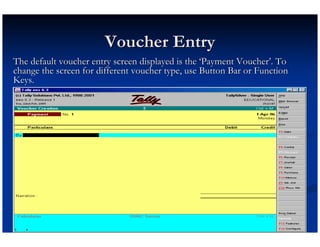 Voucher Entry
The default voucher entry screen displayed is the ‘Payment Voucher’. To
change the screen for different voucher type, use Button Bar or Function
Keys.
 