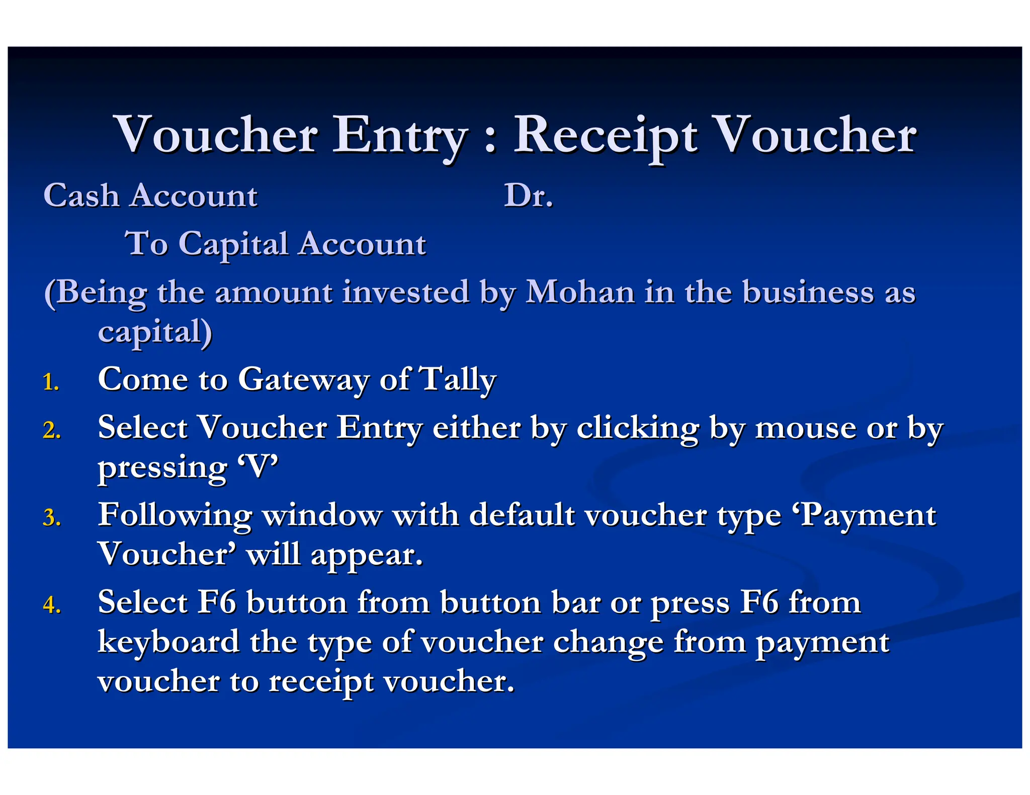 Voucher Entry : Receipt Voucher
Voucher Entry : Receipt Voucher
Cash Account Dr.
Cash Account Dr.
To Capital Account
To Capital Account
(Being the amount invested by Mohan in the business as
(Being the amount invested by Mohan in the business as
capital)
capital)
1.
1. Come to Gateway of Tally
Come to Gateway of Tally
2.
2. Select Voucher Entry either by clicking by mouse or by
Select Voucher Entry either by clicking by mouse or by
pressing
pressing ‘
‘V
V’
’
3.
3. Following window with default voucher type
Following window with default voucher type ‘
‘Payment
Payment
Voucher
Voucher’
’ will appear.
will appear.
4.
4. Select F6 button from button bar or press F6 from
Select F6 button from button bar or press F6 from
keyboard the type of voucher change from payment
keyboard the type of voucher change from payment
voucher to receipt voucher.
voucher to receipt voucher.
 