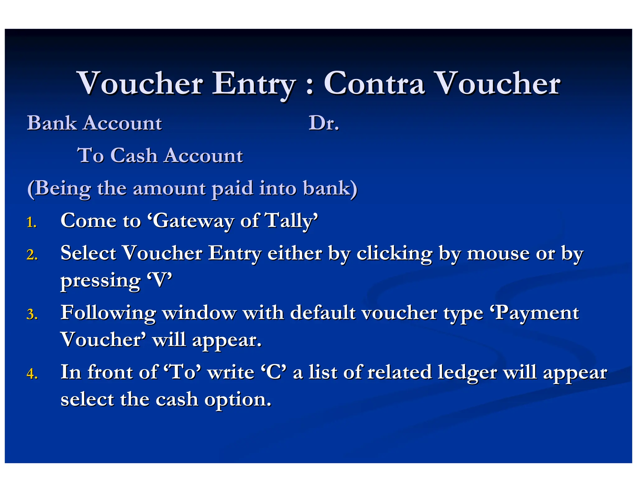 Voucher Entry : Contra Voucher
Voucher Entry : Contra Voucher
Bank Account Dr.
Bank Account Dr.
To Cash Account
To Cash Account
(Being the amount paid into bank)
(Being the amount paid into bank)
1.
1. Come to
Come to ‘
‘Gateway of Tally
Gateway of Tally’
’
2.
2. Select Voucher Entry either by clicking by mouse or by
Select Voucher Entry either by clicking by mouse or by
pressing
pressing ‘
‘V
V’
’
3.
3. Following window with default voucher type
Following window with default voucher type ‘
‘Payment
Payment
Voucher
Voucher’
’ will appear.
will appear.
4.
4. In front of
In front of ‘
‘To
To’
’ write
write ‘
‘C
C’
’ a list of related ledger will appear
a list of related ledger will appear
select the cash option.
select the cash option.
 