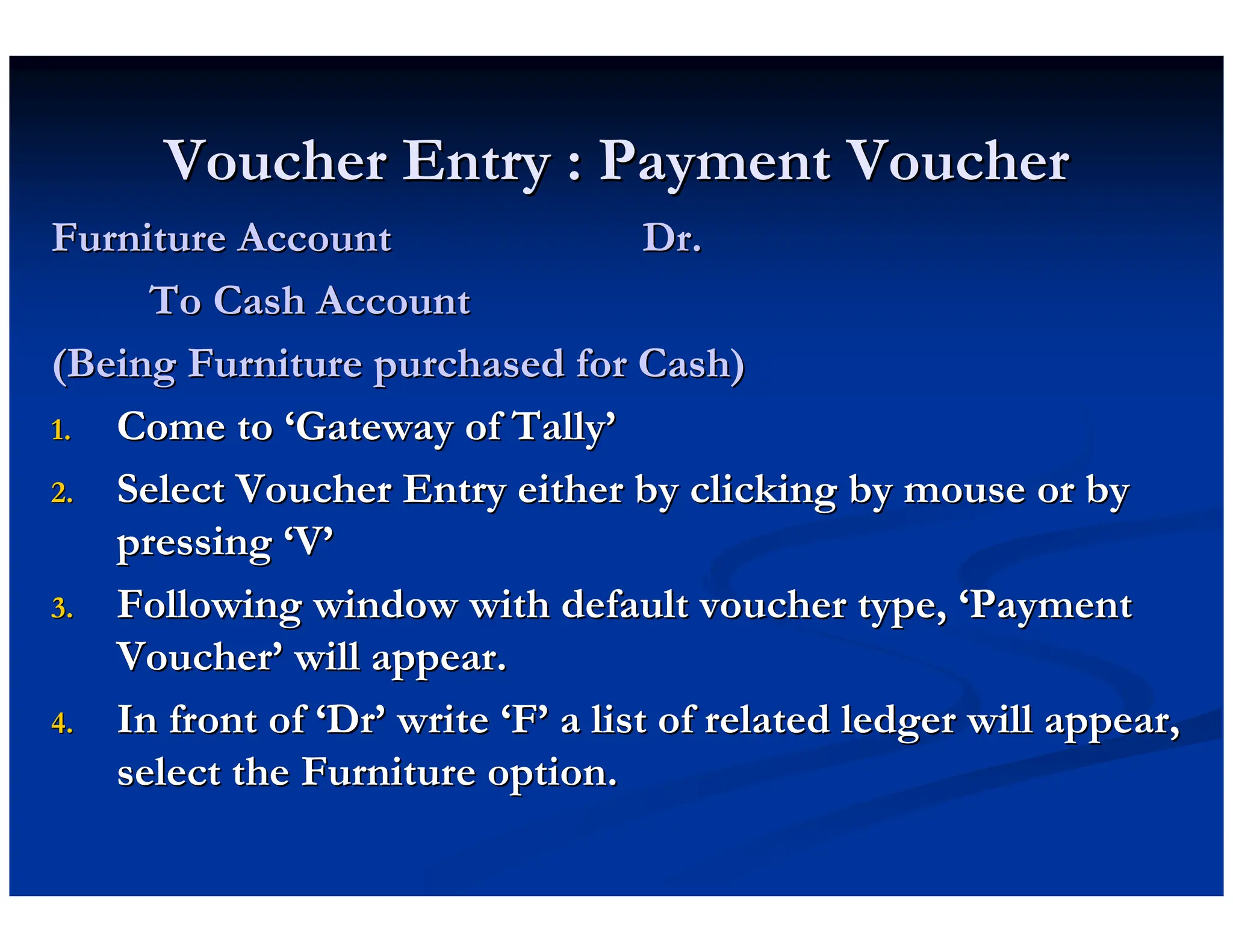 Voucher Entry : Payment Voucher
Voucher Entry : Payment Voucher
Furniture Account Dr.
Furniture Account Dr.
To Cash Account
To Cash Account
(Being Furniture purchased for Cash)
(Being Furniture purchased for Cash)
1.
1. Come to
Come to ‘
‘Gateway of Tally
Gateway of Tally’
’
2.
2. Select Voucher Entry either by clicking by mouse or by
Select Voucher Entry either by clicking by mouse or by
pressing
pressing ‘
‘V
V’
’
3.
3. Following window with default voucher type,
Following window with default voucher type, ‘
‘Payment
Payment
Voucher
Voucher’
’ will appear.
will appear.
4.
4. In front of
In front of ‘
‘Dr
Dr’
’ write
write ‘
‘F
F’
’ a list of related ledger will appear,
a list of related ledger will appear,
select the Furniture option.
select the Furniture option.
 