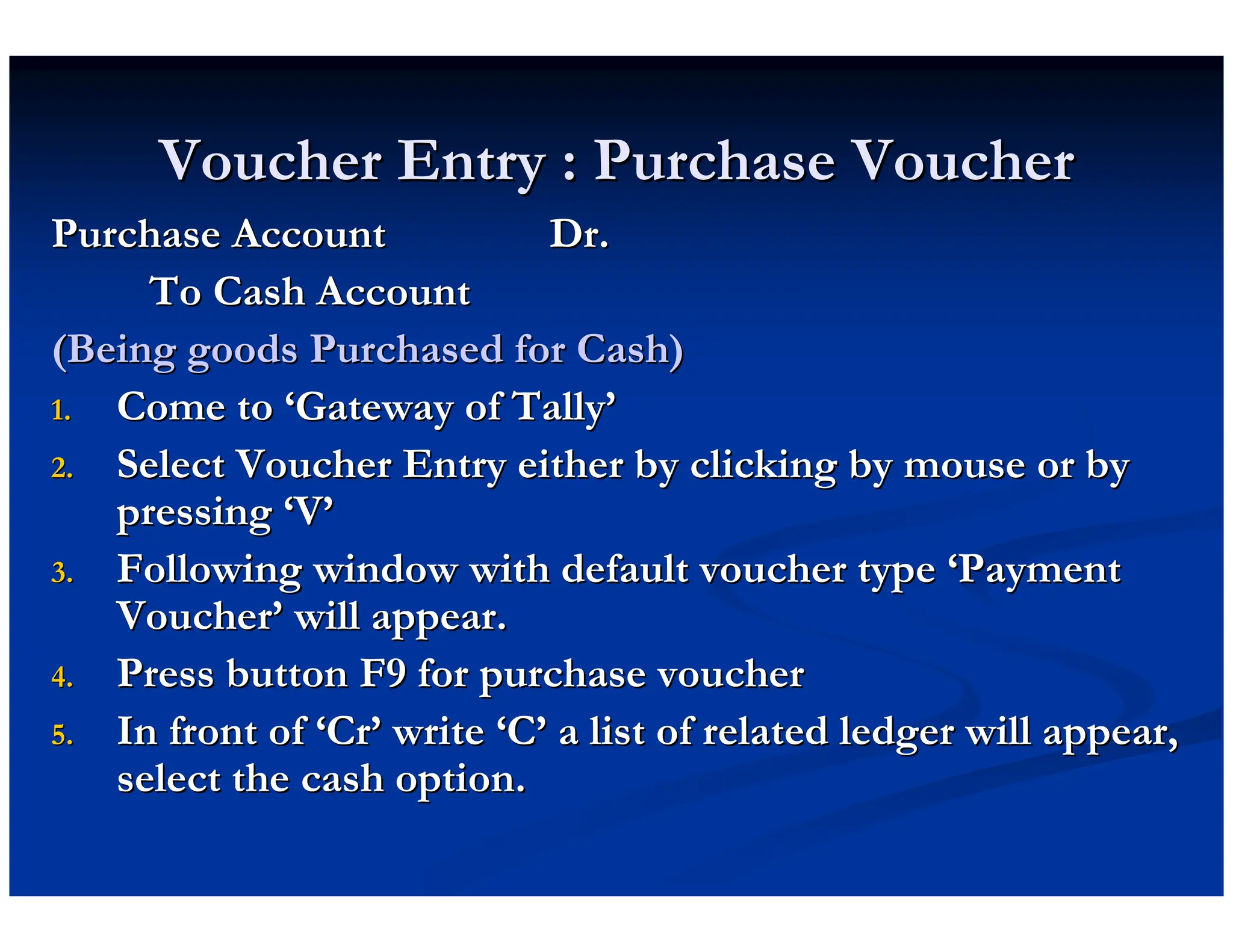 Voucher Entry : Purchase Voucher
Voucher Entry : Purchase Voucher
Purchase Account Dr.
Purchase Account Dr.
To Cash Account
To Cash Account
(Being goods Purchased for Cash)
(Being goods Purchased for Cash)
1.
1. Come to
Come to ‘
‘Gateway of Tally
Gateway of Tally’
’
2.
2. Select Voucher Entry either by clicking by mouse or by
Select Voucher Entry either by clicking by mouse or by
pressing
pressing ‘
‘V
V’
’
3.
3. Following window with default voucher type
Following window with default voucher type ‘
‘Payment
Payment
Voucher
Voucher’
’ will appear.
will appear.
4.
4. Press button F9 for purchase voucher
Press button F9 for purchase voucher
5.
5. In front of
In front of ‘
‘Cr
Cr’
’ write
write ‘
‘C
C’
’ a list of related ledger will appear,
a list of related ledger will appear,
select the cash option.
select the cash option.
 