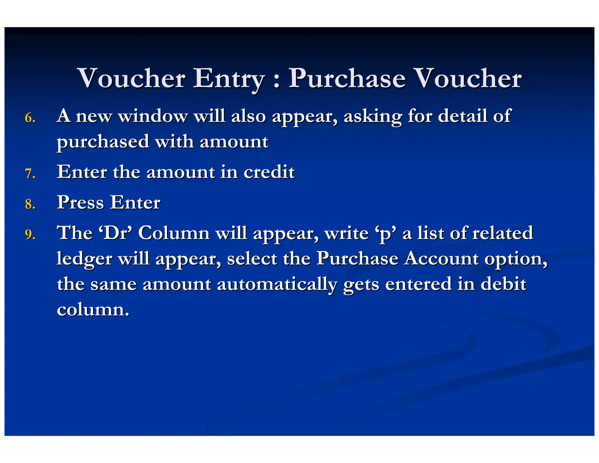 Voucher Entry : Purchase Voucher
Voucher Entry : Purchase Voucher
6.
6. A new window will also appear, asking for detail of
A new window will also appear, asking for detail of
purchased with amount
purchased with amount
7.
7. Enter the amount in credit
Enter the amount in credit
8.
8. Press Enter
Press Enter
9.
9. The
The ‘
‘Dr
Dr’
’ Column will appear, write
Column will appear, write ‘
‘p
p’
’ a list of related
a list of related
ledger will appear, select the Purchase Account option,
ledger will appear, select the Purchase Account option,
the same amount automatically gets entered in debit
the same amount automatically gets entered in debit
column.
column.
 