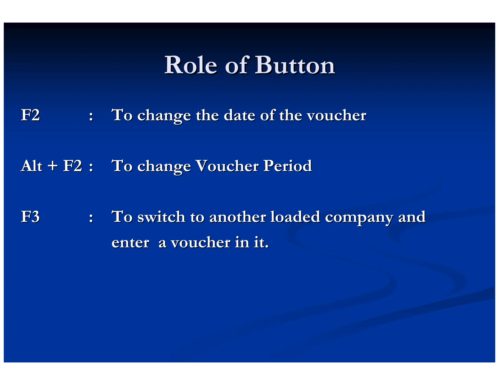 Role of Button
Role of Button
F2
F2 :
: To change the date of the voucher
To change the date of the voucher
Alt + F2
Alt + F2 :
: To change Voucher Period
To change Voucher Period
F3
F3 :
: To switch to another loaded company and
To switch to another loaded company and
enter a voucher in it.
enter a voucher in it.
 