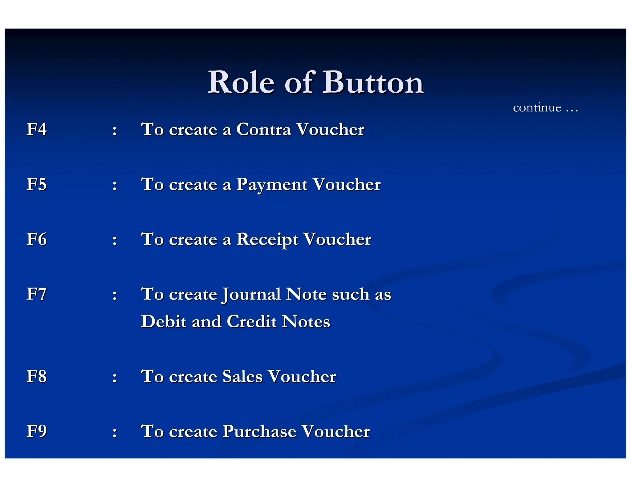 Role of Button
Role of Button
F4
F4 :
: To create a Contra Voucher
To create a Contra Voucher
F5
F5 :
: To create a Payment Voucher
To create a Payment Voucher
F6
F6 :
: To create a Receipt Voucher
To create a Receipt Voucher
F7
F7 :
: To create Journal Note such as
To create Journal Note such as
Debit and Credit Notes
Debit and Credit Notes
F8
F8 :
: To create Sales Voucher
To create Sales Voucher
F9
F9 :
: To create Purchase Voucher
To create Purchase Voucher
continue …
 