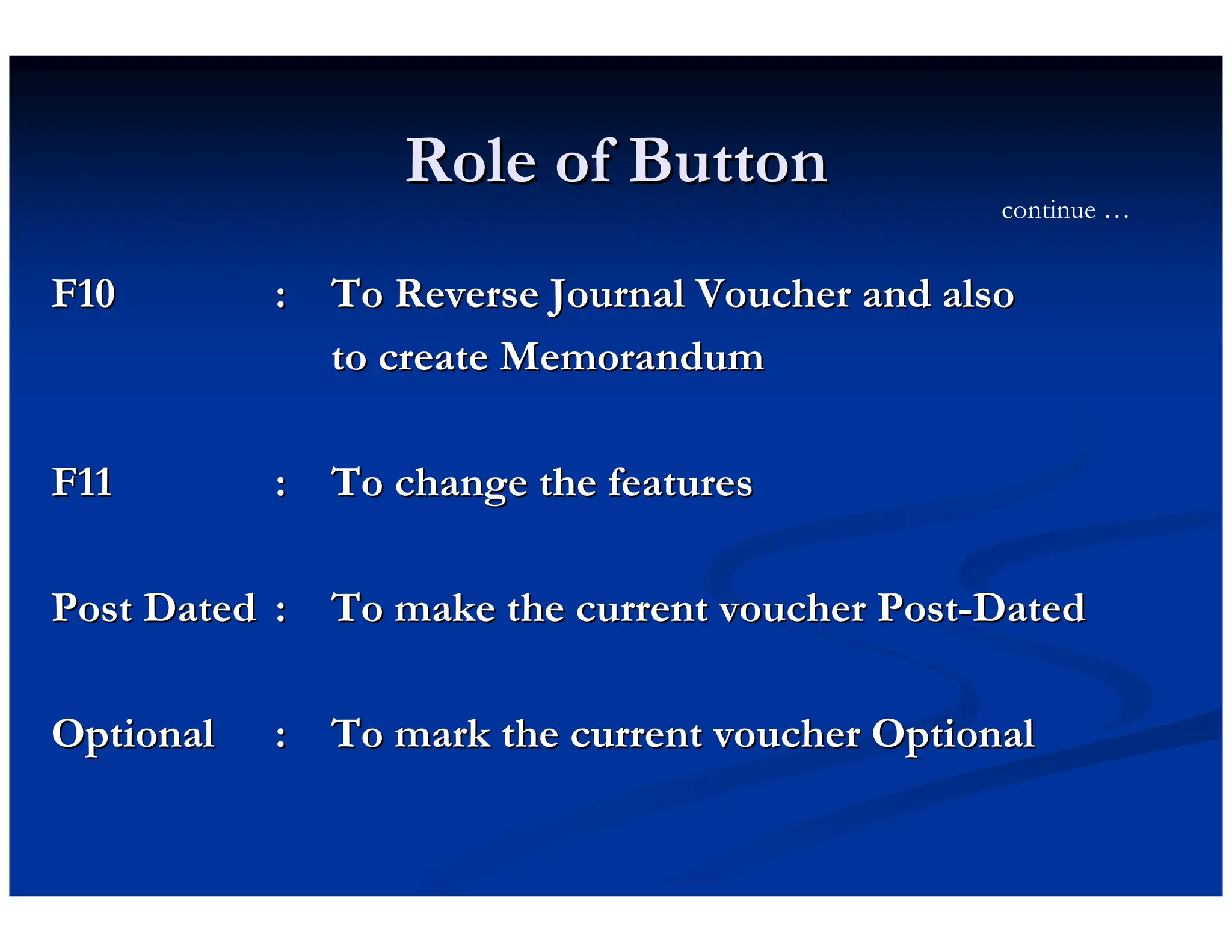 Role of Button
Role of Button
F10
F10 :
: To Reverse Journal Voucher and also
To Reverse Journal Voucher and also
to create Memorandum
to create Memorandum
F11
F11 :
: To change the features
To change the features
Post Dated
Post Dated :
: To make the current voucher Post
To make the current voucher Post-
-Dated
Dated
Optional
Optional :
: To mark the current voucher Optional
To mark the current voucher Optional
continue …
 