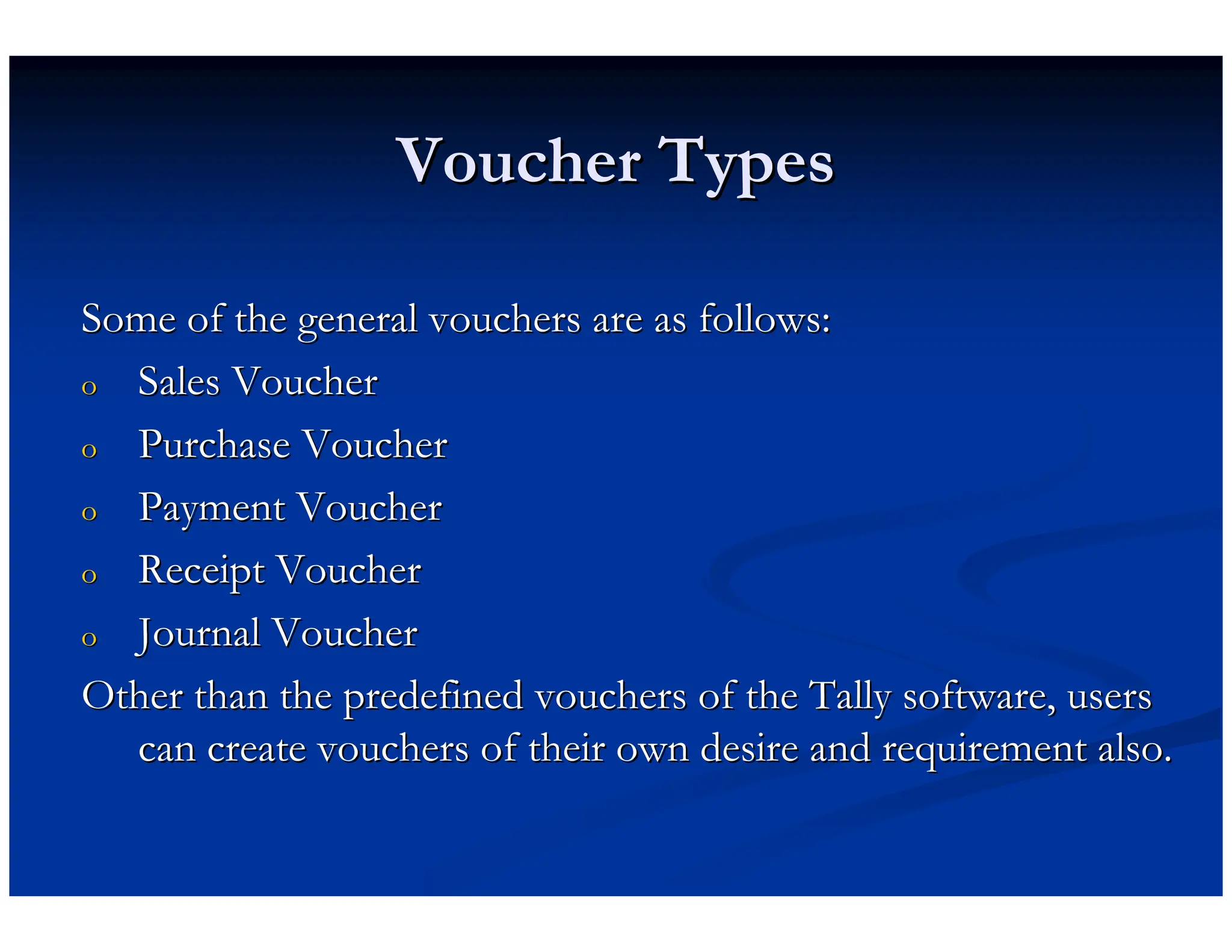 Voucher Types
Voucher Types
Some of the general vouchers are as follows:
Some of the general vouchers are as follows:
o
o Sales Voucher
Sales Voucher
o
o Purchase Voucher
Purchase Voucher
o
o Payment Voucher
Payment Voucher
o
o Receipt Voucher
Receipt Voucher
o
o Journal Voucher
Journal Voucher
Other than the predefined vouchers of the Tally software, users
Other than the predefined vouchers of the Tally software, users
can create vouchers of their own desire and requirement also.
can create vouchers of their own desire and requirement also.
 