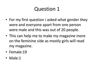 Question 1
• For my first question i asked what gender they
  were and everyone apart from one person
  were male and this was out of 20 people.
• This can help me to make my magazine more
  on the feminine side as mostly girls will read
  my magazine.
• Female:19
• Male:1
 