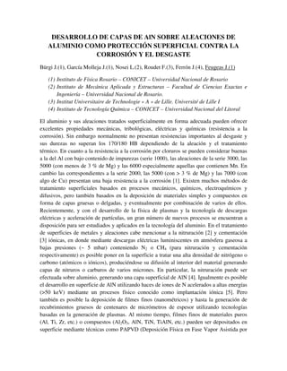 DESARROLLO DE CAPAS DE AlN SOBRE ALEACIONES DE
ALUMINIO COMO PROTECCIÓN SUPERFICIAL CONTRA LA
CORROSIÓN Y EL DESGASTE
Bürgi J.(1), García Molleja J.(1), Nosei L.(2), Roudet F.(3), Ferrón J.(4), Feugeas J.(1)
(1) Instituto de Física Rosario – CONICET – Universidad Nacional de Rosario
(2) Instituto de Mecánica Aplicada y Estructuras – Facultad de Ciencias Exactas e
Ingeniería – Universidad Nacional de Rosario.
(3) Institut Universitaire de Technologie « A » de Lille. Université de Lille I
(4) Instituto de Tecnología Química – CONICET – Universidad Nacional del Litoral
El aluminio y sus aleaciones tratados superficialmente en forma adecuada pueden ofrecer
excelentes propiedades mecánicas, tribológicas, eléctricas y químicas (resistencia a la
corrosión). Sin embargo normalmente no presentan resistencias importantes al desgaste y
sus durezas no superan los 170/180 HB dependiendo de la aleación y el tratamiento
térmico. En cuanto a la resistencia a la corrosión por cloruros se pueden considerar buenas
a la del Al con bajo contenido de impurezas (serie 1000), las aleaciones de la serie 3000, las
5000 (con menos de 3 % de Mg) y las 6000 especialmente aquellas que contienen Mn. En
cambio las correspondientes a la serie 2000, las 5000 (con > 3 % de Mg) y las 7000 (con
algo de Cu) presentan una baja resistencia a la corrosión [1]. Existen muchos métodos de
tratamiento superficiales basados en procesos mecánicos, químicos, electroquímicos y
difusivos, pero también basados en la deposición de materiales simples y compuestos en
forma de capas gruesas o delgadas, y eventualmente por combinación de varios de ellos.
Recientemente, y con el desarrollo de la física de plasmas y la tecnología de descargas
eléctricas y aceleración de partículas, un gran número de nuevos procesos se encuentran a
disposición para ser estudiados y aplicados en la tecnología del aluminio. En el tratamiento
de superficies de metales y aleaciones cabe mencionar a la nitruración [2] y cementación
[3] iónicas, en donde mediante descargas eléctricas luminiscentes en atmósfera gaseosa a
bajas presiones (~ 5 mbar) conteniendo N2 o CH4 (para nitruración y cementación
respectivamente) es posible poner en la superficie a tratar una alta densidad de nitrógeno o
carbono (atómicos o iónicos), produciéndose su difusión al interior del material generando
capas de nitruros o carburos de varios micrones. En particular, la nitruración puede ser
efectuada sobre aluminio, generando una capa superficial de AlN [4]. Igualmente es posible
el desarrollo en superficie de AlN utilizando haces de iones de N acelerados a altas energías
(>50 keV) mediante un procesos físico conocido como implantación iónica [5]. Pero
también es posible la deposición de filmes finos (nanométricos) y hasta la generación de
recubrimientos gruesos de centenares de micrómetros de espesor utilizando tecnologías
basadas en la generación de plasmas. Al mismo tiempo, filmes finos de materiales puros
(Al, Ti, Zr, etc.) o compuestos (Al2O3, AlN, TiN, TiAlN, etc.) pueden ser depositados en
superficie mediante técnicas como PAPVD (Deposición Física en Fase Vapor Asistida por
 