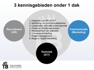 3 kennisgebieden onder 1 dak
Recruitment
(HR)
Communicatie
(Marketing)
Techniek
(ICT)
1. Integratie van HR en ICT
2. Marketing- en communicatieadvies
3. Careersites voor elke schermgrootte
4. Online en Social recruitment
5. Meetbaarheid van websites
6. Conceptontwikkeling
7. Project Management
8. Regie in Digital Marketing
 