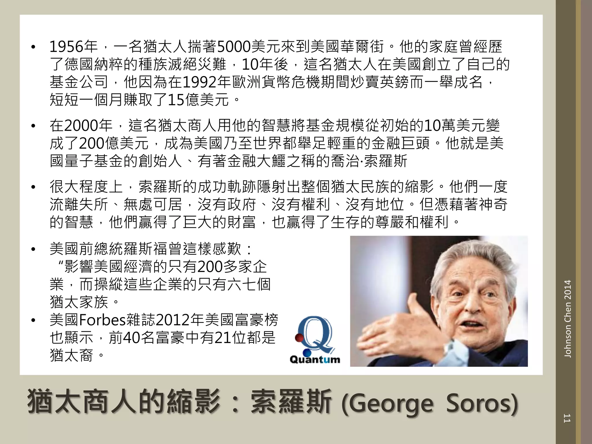 猶太商人的縮影：索羅斯 (George Soros)
11
Johnson
Chen
2014
• 1956年，一名猶太人揣著5000美元來到美國華爾街。他的家庭曾經歷
了德國納粹的種族滅絕災難，10年後，這名猶太人在美國創立了自己的
基金公司，他因為在1992年歐洲貨幣危機期間炒賣英鎊而一舉成名，
短短一個月賺取了15億美元。
• 在2000年，這名猶太商人用他的智慧將基金規模從初始的10萬美元變
成了200億美元，成為美國乃至世界都舉足輕重的金融巨頭。他就是美
國量子基金的創始人、有著金融大鱷之稱的喬治·索羅斯
• 很大程度上，索羅斯的成功軌跡隱射出整個猶太民族的縮影。他們一度
流離失所、無處可居，沒有政府、沒有權利、沒有地位。但憑藉著神奇
的智慧，他們贏得了巨大的財富，也贏得了生存的尊嚴和權利。
• 美國前總統羅斯福曾這樣感歎：
“影響美國經濟的只有200多家企
業，而操縱這些企業的只有六七個
猶太家族。
• 美國Forbes雜誌2012年美國富豪榜
也顯示，前40名富豪中有21位都是
猶太裔。
 