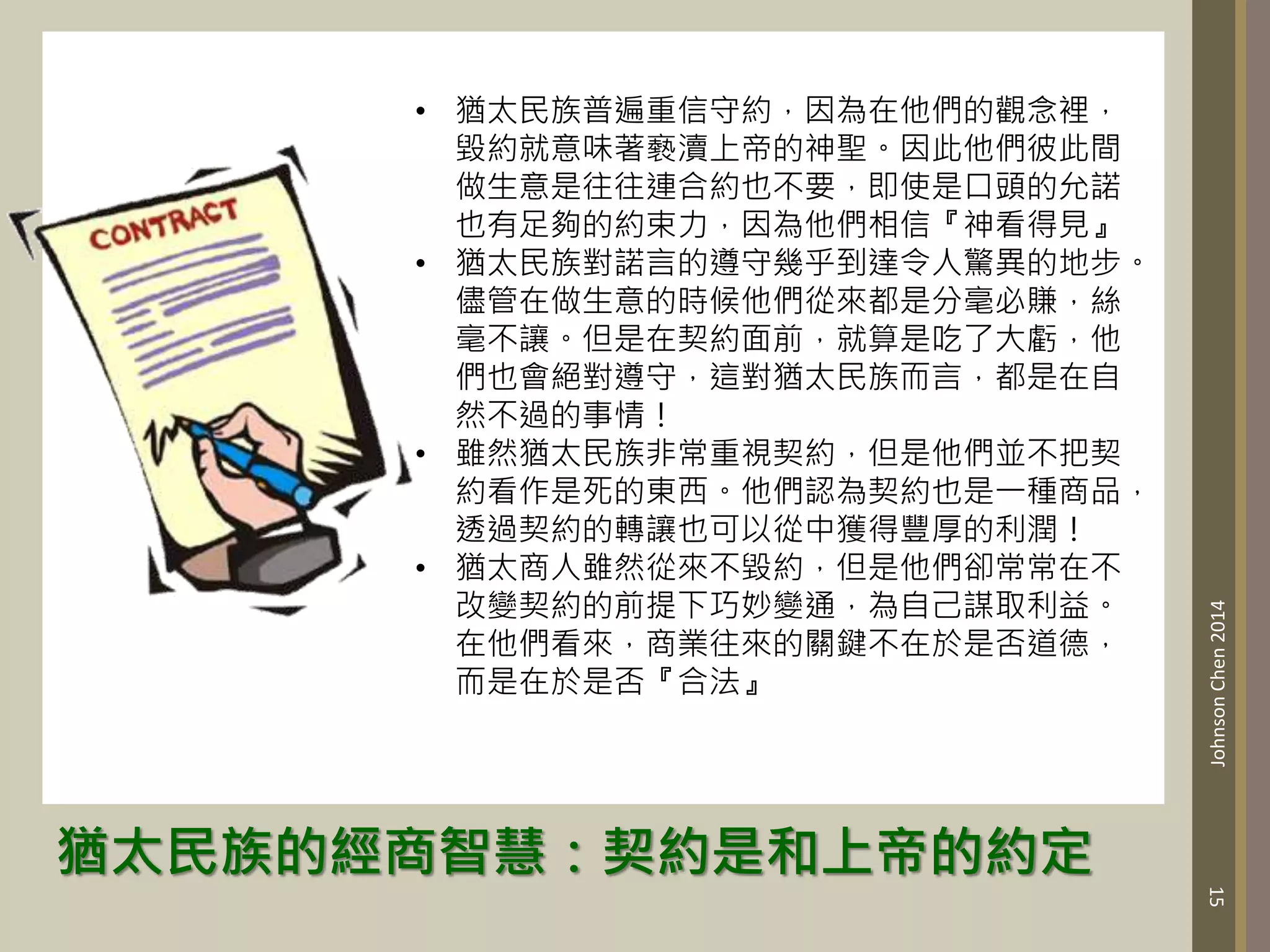 猶太民族的經商智慧：契約是和上帝的約定
15
Johnson
Chen
2014
• 猶太民族普遍重信守約，因為在他們的觀念裡，
毀約就意味著褻瀆上帝的神聖。因此他們彼此間
做生意是往往連合約也不要，即使是口頭的允諾
也有足夠的約束力，因為他們相信『神看得見』
• 猶太民族對諾言的遵守幾乎到達令人驚異的地步。
儘管在做生意的時候他們從來都是分毫必賺，絲
毫不讓。但是在契約面前，就算是吃了大虧，他
們也會絕對遵守，這對猶太民族而言，都是在自
然不過的事情！
• 雖然猶太民族非常重視契約，但是他們並不把契
約看作是死的東西。他們認為契約也是一種商品，
透過契約的轉讓也可以從中獲得豐厚的利潤！
• 猶太商人雖然從來不毀約，但是他們卻常常在不
改變契約的前提下巧妙變通，為自己謀取利益。
在他們看來，商業往來的關鍵不在於是否道德，
而是在於是否『合法』
 