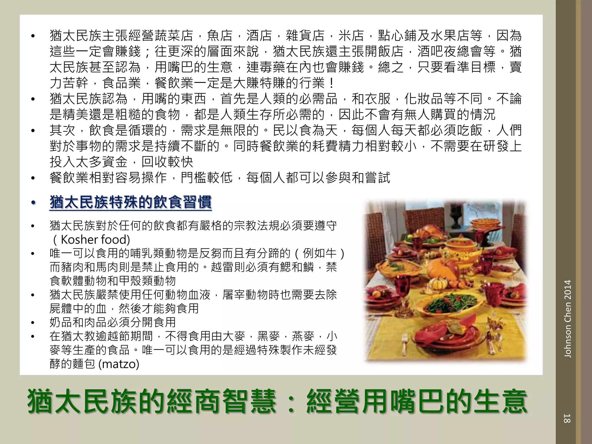 猶太民族的經商智慧：經營用嘴巴的生意
18
Johnson
Chen
2014
• 猶太民族主張經營蔬菜店，魚店，酒店，雜貨店，米店，點心鋪及水果店等，因為
這些一定會賺錢；往更深的層面來說，猶太民族還主張開飯店，酒吧夜總會等。猶
太民族甚至認為，用嘴巴的生意，連毒藥在內也會賺錢。總之，只要看準目標，賣
力苦幹，食品業，餐飲業一定是大賺特賺的行業！
• 猶太民族認為，用嘴的東西，首先是人類的必需品，和衣服，化妝品等不同。不論
是精美還是粗糙的食物，都是人類生存所必需的，因此不會有無人購買的情況
• 其次，飲食是循環的，需求是無限的。民以食為天，每個人每天都必須吃飯，人們
對於事物的需求是持續不斷的。同時餐飲業的耗費精力相對較小，不需要在研發上
投入太多資金，回收較快
• 餐飲業相對容易操作，門檻較低，每個人都可以參與和嘗試
• 猶太民族特殊的飲食習慣
• 猶太民族對於任何的飲食都有嚴格的宗教法規必須要遵守
（Kosher food)
• 唯一可以食用的哺乳類動物是反芻而且有分蹄的（例如牛）
而豬肉和馬肉則是禁止食用的。越雷則必須有鰓和鱗，禁
食軟體動物和甲殼類動物
• 猶太民族嚴禁使用任何動物血液，屠宰動物時也需要去除
屍體中的血，然後才能夠食用
• 奶品和肉品必須分開食用
• 在猶太教逾越節期間，不得食用由大麥，黑麥，燕麥，小
麥等生產的食品。唯一可以食用的是經過特殊製作未經發
酵的麵包 (matzo)
 