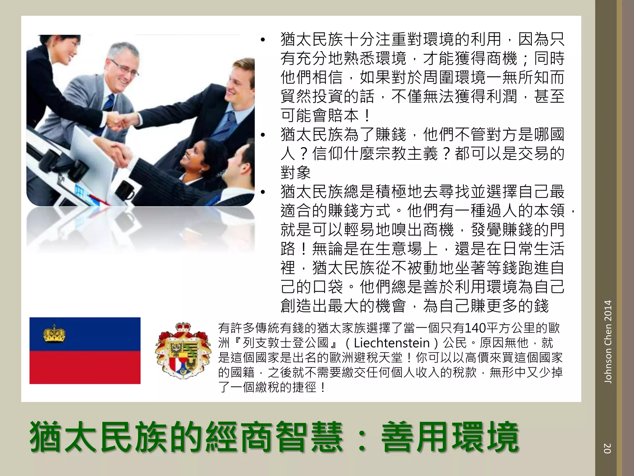 猶太民族的經商智慧：善用環境
20
Johnson
Chen
2014
• 猶太民族十分注重對環境的利用，因為只
有充分地熟悉環境，才能獲得商機；同時
他們相信，如果對於周圍環境一無所知而
貿然投資的話，不僅無法獲得利潤，甚至
可能會賠本！
• 猶太民族為了賺錢，他們不管對方是哪國
人？信仰什麼宗教主義？都可以是交易的
對象
• 猶太民族總是積極地去尋找並選擇自己最
適合的賺錢方式。他們有一種過人的本領，
就是可以輕易地嗅出商機，發覺賺錢的門
路！無論是在生意場上，還是在日常生活
裡，猶太民族從不被動地坐著等錢跑進自
己的口袋。他們總是善於利用環境為自己
創造出最大的機會，為自己賺更多的錢
有許多傳統有錢的猶太家族選擇了當一個只有140平方公里的歐
洲『列支敦士登公國』（Liechtenstein）公民。原因無他，就
是這個國家是出名的歐洲避稅天堂！你可以以高價來買這個國家
的國籍，之後就不需要繳交任何個人收入的稅款，無形中又少掉
了一個繳稅的捷徑！
 