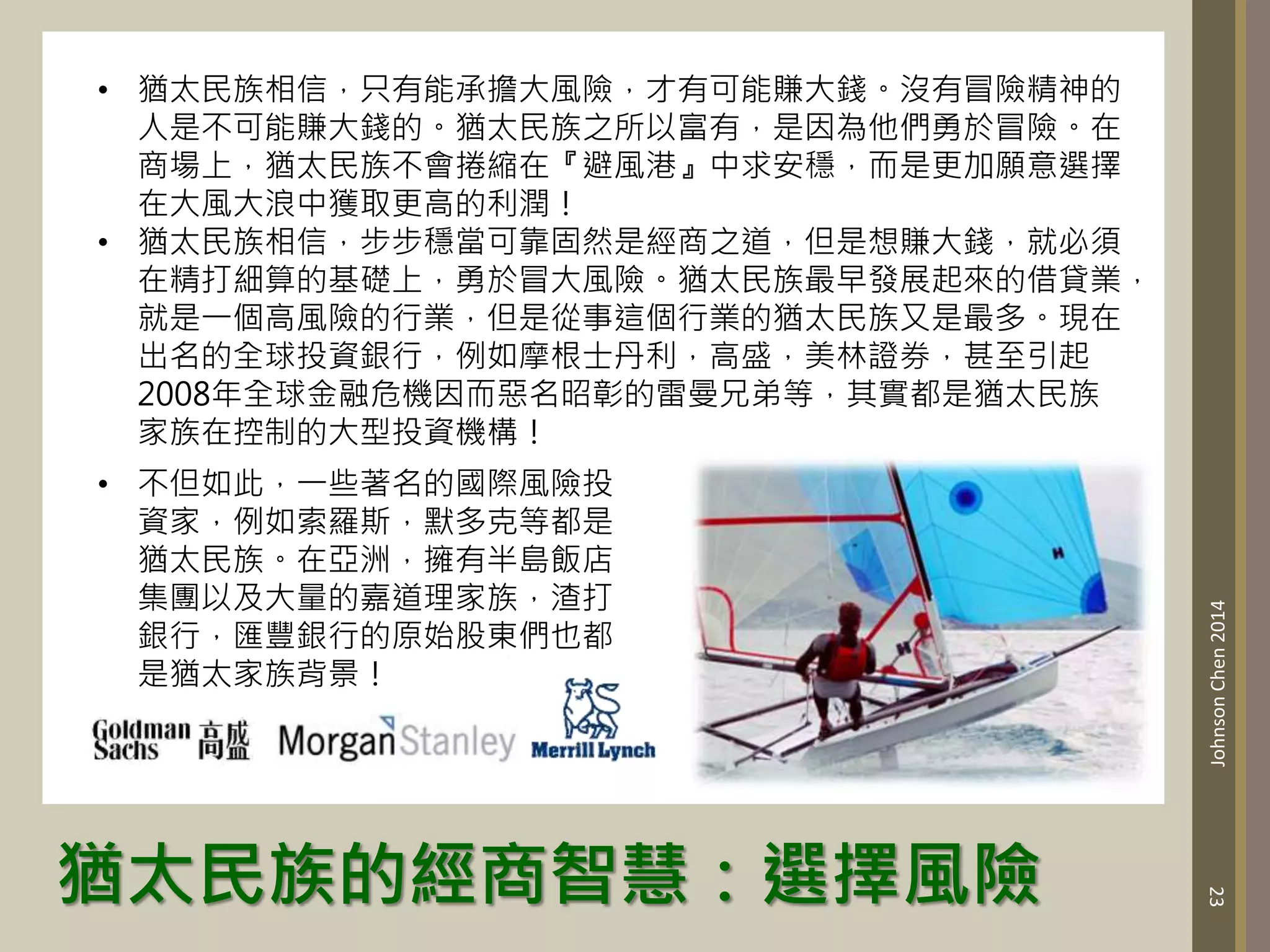 猶太民族的經商智慧：選擇風險
23
Johnson
Chen
2014
• 猶太民族相信，只有能承擔大風險，才有可能賺大錢。沒有冒險精神的
人是不可能賺大錢的。猶太民族之所以富有，是因為他們勇於冒險。在
商場上，猶太民族不會捲縮在『避風港』中求安穩，而是更加願意選擇
在大風大浪中獲取更高的利潤！
• 猶太民族相信，步步穩當可靠固然是經商之道，但是想賺大錢，就必須
在精打細算的基礎上，勇於冒大風險。猶太民族最早發展起來的借貸業，
就是一個高風險的行業，但是從事這個行業的猶太民族又是最多。現在
出名的全球投資銀行，例如摩根士丹利，高盛，美林證券，甚至引起
2008年全球金融危機因而惡名昭彰的雷曼兄弟等，其實都是猶太民族
家族在控制的大型投資機構！
• 不但如此，一些著名的國際風險投
資家，例如索羅斯，默多克等都是
猶太民族。在亞洲，擁有半島飯店
集團以及大量的嘉道理家族，渣打
銀行，匯豐銀行的原始股東們也都
是猶太家族背景！
 