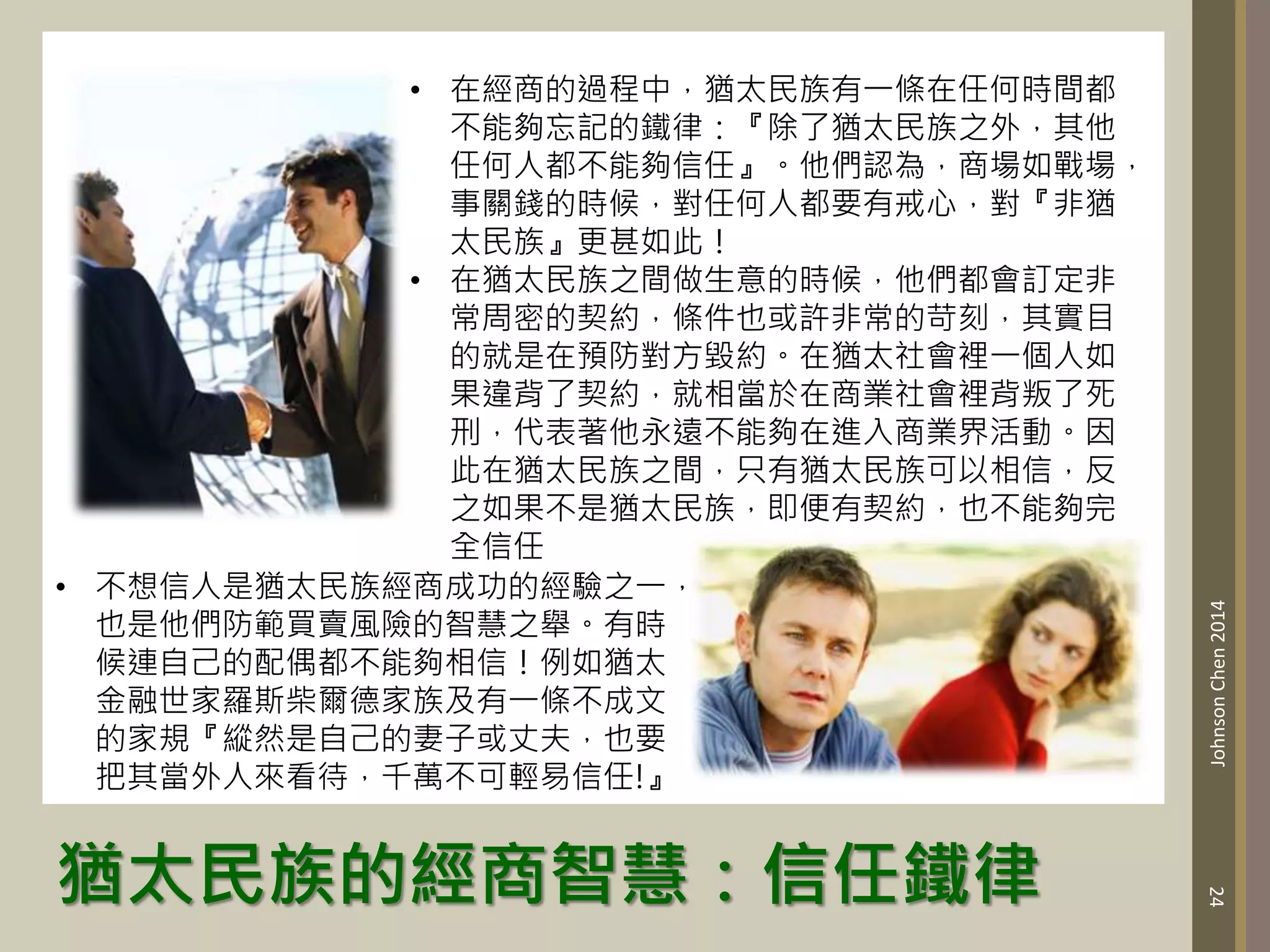 猶太民族的經商智慧：信任鐵律
24
Johnson
Chen
2014
• 在經商的過程中，猶太民族有一條在任何時間都
不能夠忘記的鐵律：『除了猶太民族之外，其他
任何人都不能夠信任』。他們認為，商場如戰場，
事關錢的時候，對任何人都要有戒心，對『非猶
太民族』更甚如此！
• 在猶太民族之間做生意的時候，他們都會訂定非
常周密的契約，條件也或許非常的苛刻，其實目
的就是在預防對方毀約。在猶太社會裡一個人如
果違背了契約，就相當於在商業社會裡背叛了死
刑，代表著他永遠不能夠在進入商業界活動。因
此在猶太民族之間，只有猶太民族可以相信，反
之如果不是猶太民族，即便有契約，也不能夠完
全信任
• 不想信人是猶太民族經商成功的經驗之一，
也是他們防範買賣風險的智慧之舉。有時
候連自己的配偶都不能夠相信！例如猶太
金融世家羅斯柴爾德家族及有一條不成文
的家規『縱然是自己的妻子或丈夫，也要
把其當外人來看待，千萬不可輕易信任!』
 